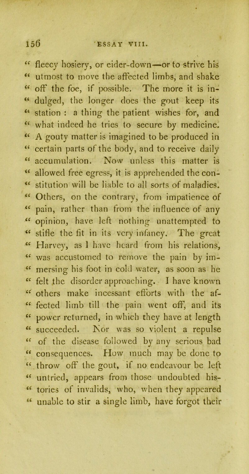 u fleecy hosiery, or eider-down—or to strive his <c utmost to move the affected limbs, and shake “ off the foe, if possible. The more it is in- “ dulged, the longer docs the gout keep its Ci station : a thing the patient wishes for, and “ what indeed he tries to secure by medicine. “ A gouty matter is imagined to be produced in “ certain parts of the body, and to receive daily cs accumulation. Now unless this matter is “ allowed free egress, it is apprehended the con- “ stitution will be liable to all sorts of maladies. (e Others, on the contrary, from impatience of iC pain, rather than from the influence of any “ opinion, have left nothing unattempted to (( stifle the fit in its very infancy. The great u Harvey, as 1 have heard from his relations, “ was accustomed to remove the pain by im- mersing his foot in cold water, as soon as he ce felt the disorder approaching. I have known others make incessant efforts with the af- “ fected limb till the pain went off, and its C£ power returned, in which they have at length “ succeeded. Nor was so violent a repulse “ of the disease followed by^ any serious bad “ consequences. How much may be done to (e throw off the gout, if no endeavour be left “ untried, appears from those undoubted his- <c tories of invalids, who, when they appeared “ unable to stir a single limb, have forgot their