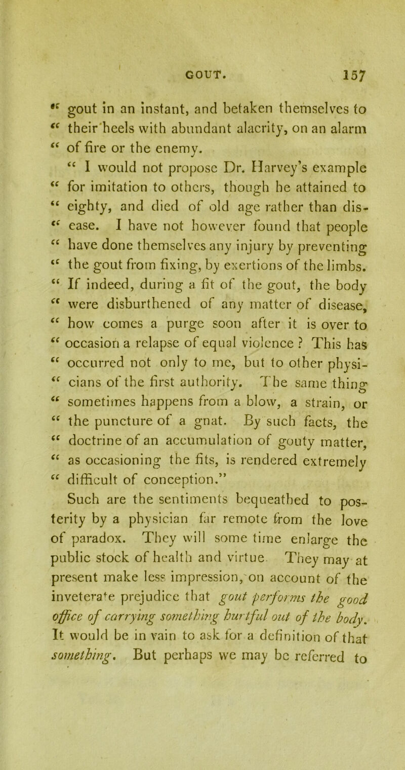 •c gout in an instant, and betaken themselves to cc their heels with abundant alacrity, on an alarm “ of fire or the enemy. “ I would not propose Dr. Harvey’s example “ for imitation to others, though he attained to “ eighty, and died of old age rather than dis- c£ ease. I have not however found that people cc have done themselves any injury by preventing <c the gout from fixing, by exertions of the limbs. “ If indeed, during a fit of the gout, the body cc were disburdened of any matter of disease, <e how comes a purge soon after it is over to “ occasion a relapse of equal violence ? This has “ occurred not only to me, but to other physi- “ cians of the first authority. The same thino- (c sometimes happens from a blow, a strain, or “ the puncture of a gnat. By such facts, the (e doctrine of an accumulation of gouty matter, “ as occasioning the fits, is rendered extremely “ difficult of conception.” Such are the sentiments bequeathed to pos- terity by a physician far remote from the love of paradox. They will some time enlarge the public stock of health and virtue They may at present make less impression, on account of the inveterafe prejudice that gout performs the good office of carrying something hurtful out of the body. It would be in vain to ask for a definition of that something. But perhaps we may be referred to