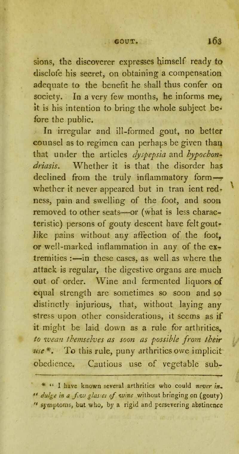 sions, the discoverer expresses himself ready to disclofe his secret, on obtaining a compensation adequate to the benefit he shall thus confer on society. In a very few months, he informs me, it is his intention to bring the whole subject be- fore the public. In irregular and ill-formed gout, no better counsel as to regimen can perhaps be given thaq that under the articles dyspepsia and hypoebon- driasis. Whether it is that the disorder has declined from the truly inflammatory form — whether it never appeared but in tran ient red- ness, pain and swelling of the foot, and soon removed to other seats—or (what is less charac- teristic) persons of gouty descent have felt gout- like pains without any affection of the foot, or well-marked inflammation in any of the ex- tremities :—in these cases, as well as where the attack is regular, the digestive organs are much out of order. Wine and fermented liquors of equal strength are sometimes so soon and so distinctly injurious, that, without laying any stress upon other considerations, it seems as if it might be laid down as a rule for arthritics, to wean themselves as soon as possible from their use*. To this rule, puny arthritics owe implicit obedience. Cautious use of vegetable sub- \ * “ I have known several arthritics who could never in- “ chilge in a fw glasses of vuine without bringing on (gouty)  symptoms, but who, by a rigid and persevering abstinence