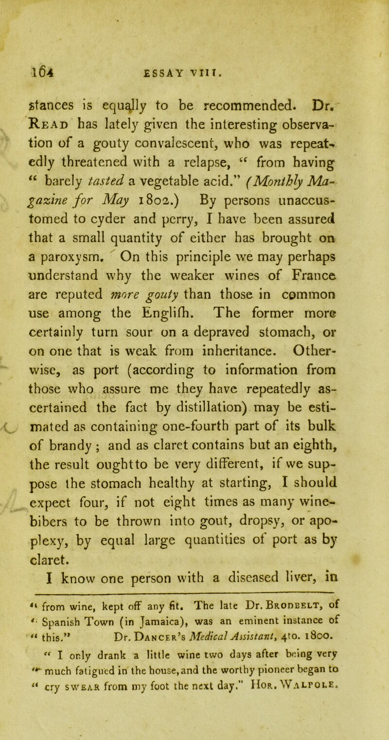 stances is equally to be recommended. Dr. Read has lately given the interesting observa- tion of a gouty convalescent, who was repeat-* edly threatened with a relapse, “ from having u barely tasted a vegetable acid.” (Monthly Ma- gazine for May 1802.) By persons unaccus- tomed to cyder and perry, I have been assured that a small quantity of either has brought on a paroxysm. On this principle we may perhaps understand why the weaker wines of France are reputed more gouty than those in common use among the Englifh. The former more certainly turn sour on a depraved stomach, or on one that is weak from inheritance. Other- wise, as port (according to information from those who assure me they have repeatedly as- certained the fact by distillation) may be esti- mated as containing one-fourth part of its bulk of brandy ; and as claret contains but an eighth, the result ought to be very different, if we sup- pose the stomach healthy at starting, I should expect four, if not eight times as many wine- bibers to be thrown into gout, dropsy, or apo- plexy, by equal large quantities ot port as by claret. I know one person with a diseased liver, in 4‘ from wine, kept off any fit. The late Dr. Brodbelt, of 4 Spanish Town (in Jamaica), was an eminent instance of 41 this.” Dr. Dancer’s Medical Assistant, 4to. 1800. “ I only drank a little wine two days after being very much fatigued in the house, and the worthy pioneer began to li cry swear from my foot the next day.” Hor. Walpole.