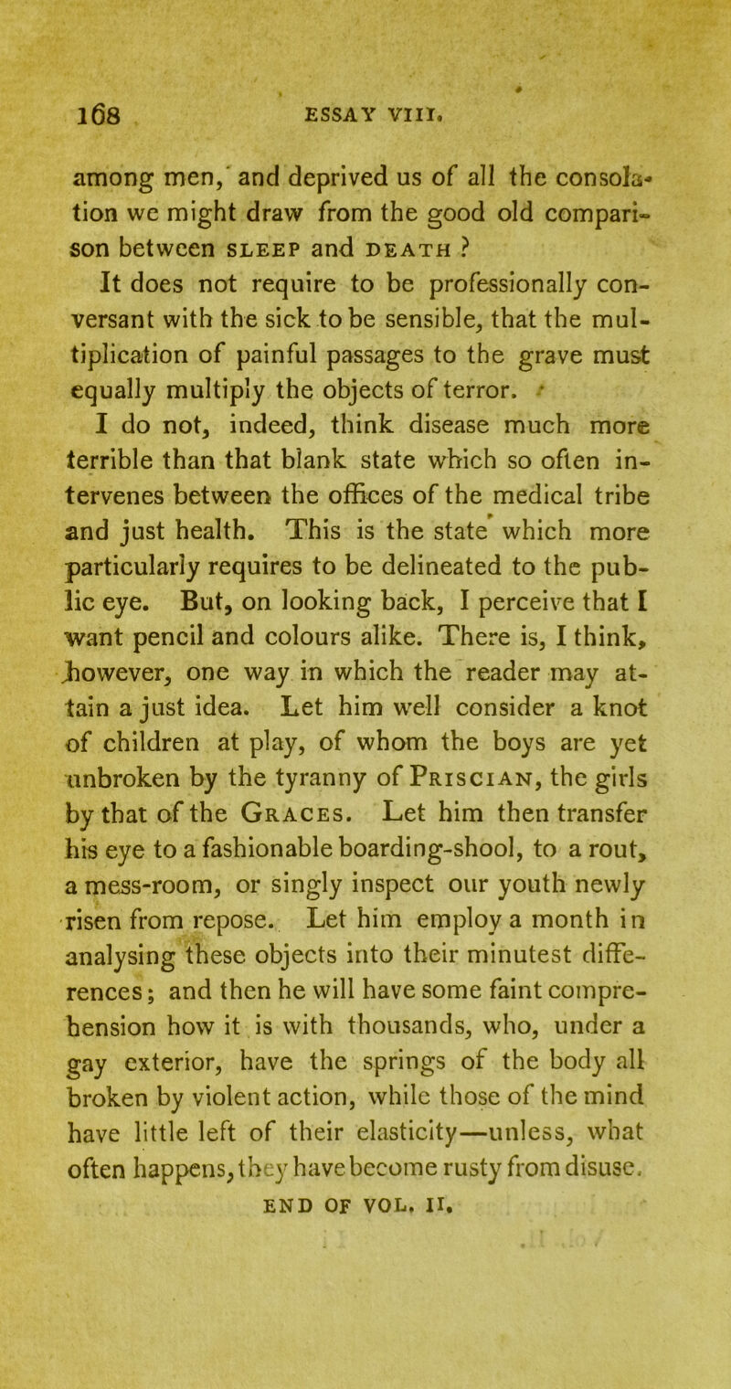 among men, and deprived us of all the consola- tion we might draw from the good old compari- son between sleep and death ? It does not require to be professionally con- versant with the sick to be sensible, that the mul- tiplication of painful passages to the grave must equally multiply the objects of terror. * I do not, indeed, think disease much more terrible than that blank state which so often in- tervenes between the offices of the medical tribe and just health. This is the state which more particularly requires to be delineated to the pub- lic eye. But, on looking back, I perceive that I want pencil and colours alike. There is, I think, .however, one way in which the reader may at- tain a just idea. Let him well consider a knot of children at play, of whom the boys are yet unbroken by the tyranny of Priscian, the girls by that of the Graces. Let him then transfer his eye to a fashionable boarding-shool, to a rout, a mess-room, or singly inspect our youth newly risen from repose. Let him employ a month in analysing these objects into their minutest diffe- rences ; and then he will have some faint compre- hension how it is with thousands, who, under a gay exterior, have the springs of the body all broken by violent action, while those of the mind have little left of their elasticity—unless, what often happens, they have become rusty from disuse.