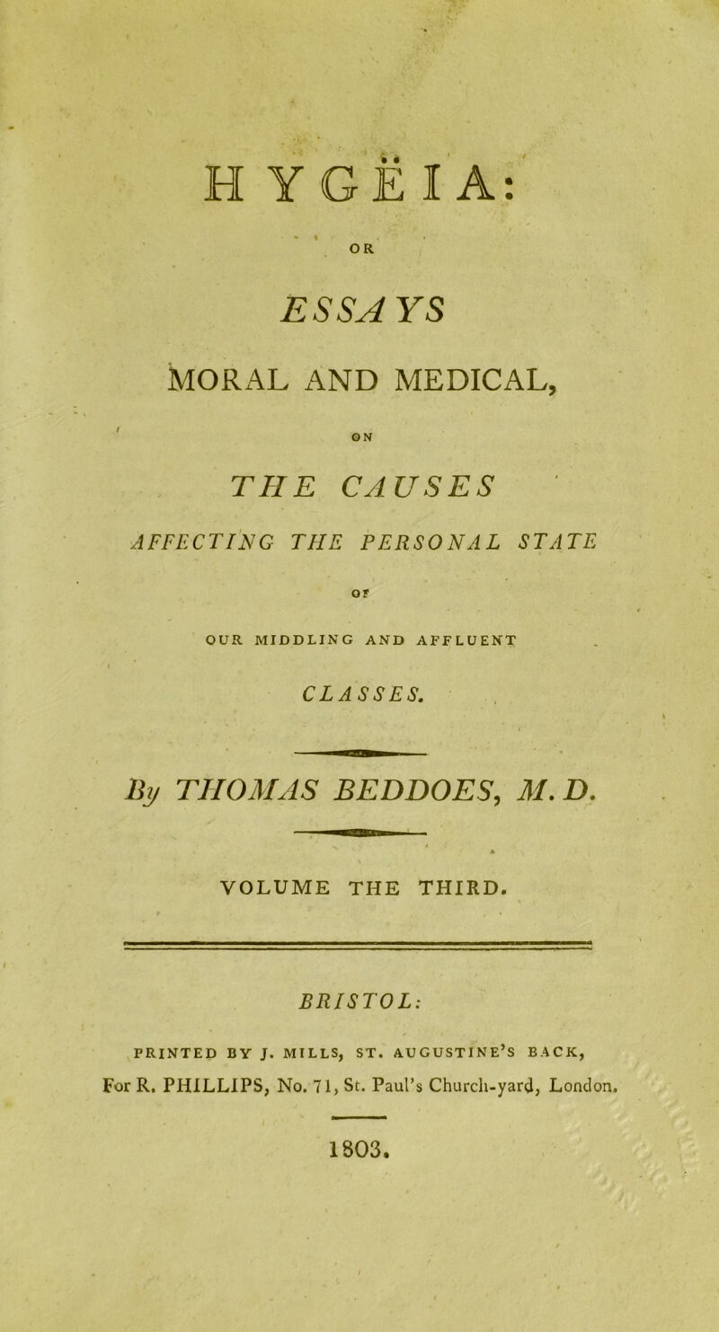 H YGEIA: %* I OR ESSAYS MORAL AND MEDICAL, ON THE CAUSES AFFECTING THE PERSONAL STATE OF OUR MIDDLING AND AFFLUENT CLASSES. By THOMAS BEDDOES, M. D. VOLUME THE THIRD. BRISTOL: PRINTED BY J. MILLS, ST. AUGUSTINE’S BACK, For R. PHILLIPS, No. 71, St. Paul’s Church-yard, London. 1803.