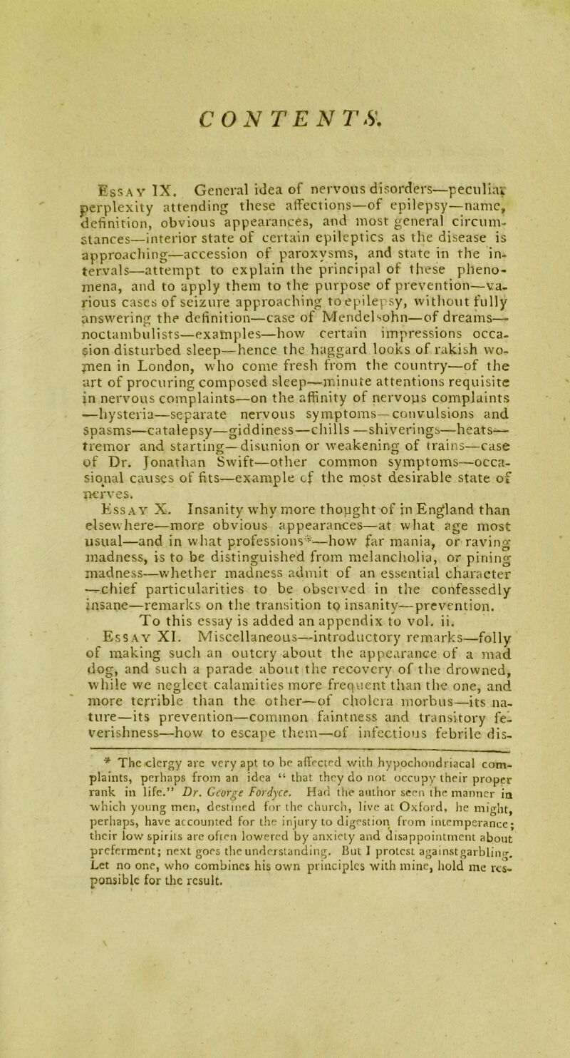 CON TEN 7'-S' Essay IX. General idea of nervous disorders—peculiar perplexity attending these affections—of epilepsy—name, definition, obvious appearances, and most general circum- stances—interior state of certain epileptics as the disease is approaching—accession of paroxysms, and state in the in- tervals—attempt to explain the principal of these pheno- mena, and to apply them to the purpose of prevention—va- rious cases of seizure approaching to epilepsy, without fully answering the definition—case of Mendelsohn—of dreams— noctambulists—examples—how certain impressions occa- sion disturbed sleep—hence the haggard looks of rakish wo- men in London, who come fresh from the country—of the art of procuring composed sleep—minute attentions requisite in nervous complaints—on the affinity of nervous complaints —hysteria—separate nervous symptoms-convulsions and spasms—catalepsy—giddiness—chills —shiverings—heats-—• tremor and starting—disunion or weakening of trains—case of Dr. Jonathan Swift—other common symptoms—occa- sional causes of fits—example cf the most desirable state of nerves. Essay X. Insanity why more thought of in England than elsewhere—more obvious appearances—at what age most usual—and in what professions*—how far mania, or raving madness, is to be distinguished from melancholia, or pining madness—whether madness admit of an essential character —chief particularities to be observed in the confessedly insane—remarks on the transition to insanity—prevention. To this essay is added an appendix to vol. ii. Essay XI. Miscellaneous—introductory remarks—folly of making such an outcry about the appearance of a mad dog, and such a parade about the recovery of the drowned, while we neglect calamities more frequent than the one, and more terrible than the other—of cholera morbus—its na- ture—its prevention—common faintness and transitory fe- verishness—how to escape them—of infectious febrile dis- * The clergy are very apt to he affected with hypochondriacal com- plaints, perhaps from an idea “ that they do not occupy their proper rank in life.” Dr. George Fordyce. Had the author seen the manner in which young men, destined for the church, live at Oxford, he might, perhaps, have accounted for the injury to digestion from intemperance* their low spirits are often lowered by anxiety and disappointment about preferment; next goes the understanding. But I protest against garbling. Let no one, who combines his own principles with mine, hold me res- ponsible for the result.