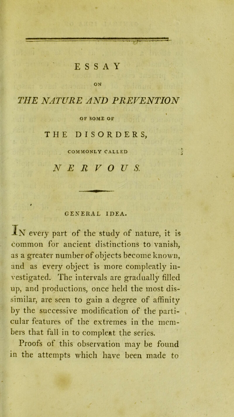 ■■rr-jH. ' — I ESSAY ON THE NATURE AND PREVENTION \ OF SOME OF THE DISORDERS, COMMONLY CALLED N E R V O U S. 4 > GENERAL IDEA. IN every part of the study of nature, it is common for ancient distinctions to vanish, as a greater number of objects become known, and as every object is more compleatly in- vestigated. The intervals are gradually filled up, and productions, once held the most dis- similar, are seen to gain a degree of affinity by the successive modification of the parti- cular features of the extremes in the mem- bers that fall in to com pleat the series. Proofs of this observation may be found in the attempts which have been made to