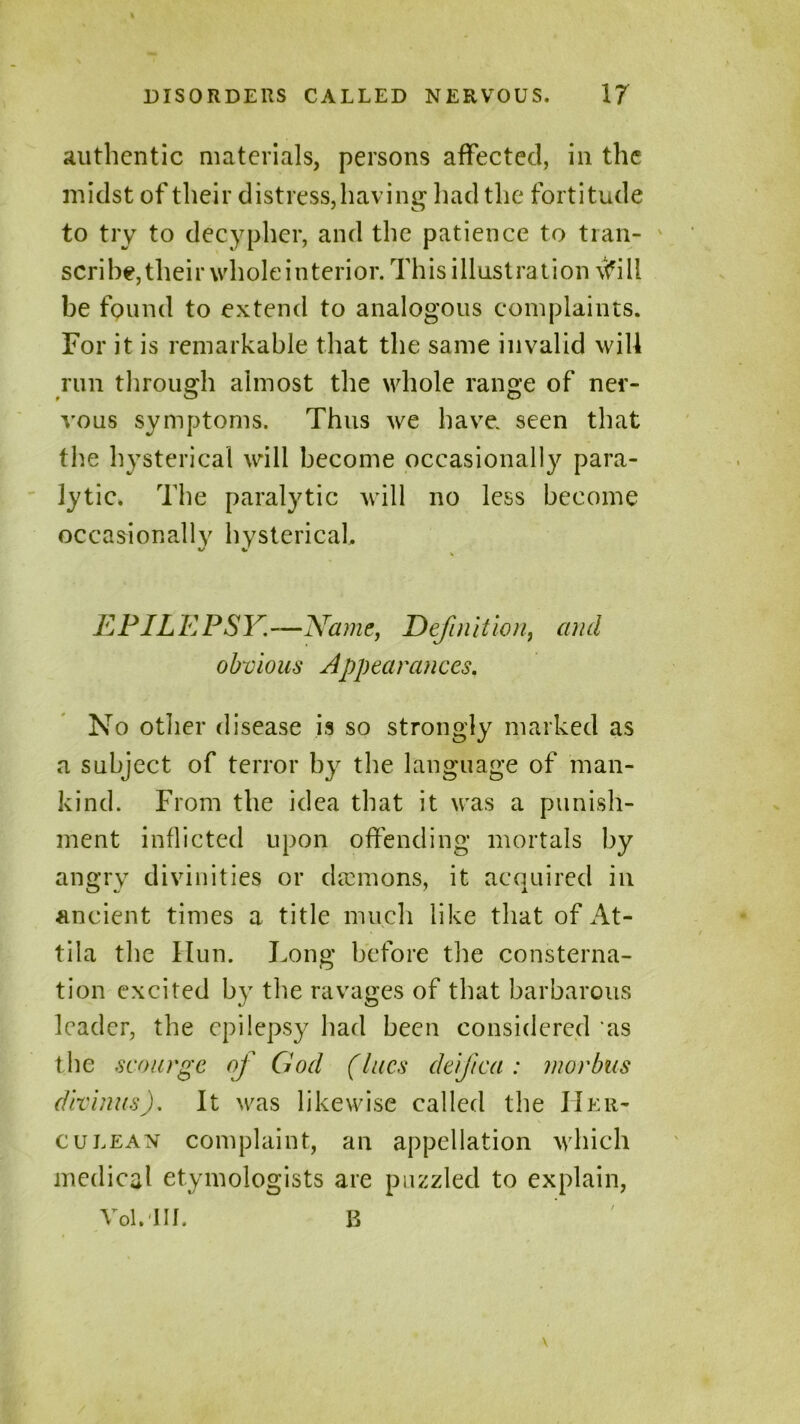 authentic materials, persons affected, in the midst of their distress, having had the fortitude to try to decypher, and the patience to tran- scribe, their whole interior. This illustration vfill be found to extend to analogous complaints. For it is remarkable that the same invalid will run through almost the whole range of ner- vous symptoms. Thus we have, seen that the hysterical will become occasionally para- lytic. The paralytic will no less become occasionally hysterical. EPILEPSY,—Name, Definition., and obvious Appearances. No other disease is so strongly marked as a subject of terror by the language of man- kind. From the idea that it was a punish- ment inflicted upon offending mortals by angry divinities or daemons, it acquired in ancient times a title much like that of At- tila the Hun. Long before the consterna- tion excited by the ravages of that barbarous leader, the epilepsy had been considered as the scourge of God (lues deifica : morbus divinus). It was likewise called the Her- culean complaint, an appellation which medical etymologists are puzzled to explain, voi.in. b