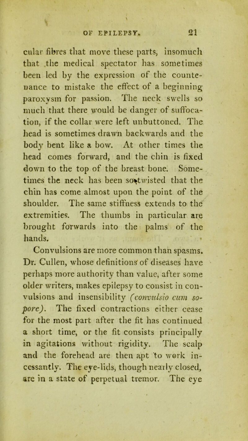 cular fibres that move these parts, insomuch that the medical spectator has sometimes been led by the expression of the counte- nance to mistake the effect of a beginning paroxysm for passion. The neck swells so much that there would be danger of suffoca- tion, if the collar were left unbuttoned. The head is sometimes drawn backwards and the body bent like a bow. At other times the head comes forward, and the chin is fixed down to the top of the breast bone. Some- times the neck has been sovtwisted that the chin has come almost upon the point of the shoulder. The same stiffness extends to the extremities. The thumbs in particular are brought forwards into the palms of the hands. ' » Convulsions are more common than spasms. Dr. Cullen, whose definitions of diseases have perhaps more authority than value, after some older writers, makes epilepsy to consist in con- vulsions and insensibility (convulsio cum so- pore). The fixed contractions either cease for the most part after the fit has continued a short time, or the fit consists principally in agitations without rigidity. The scalp and the forehead are then apt to work in- cessantly. The eye-lids, though nearly closed, are in a state of perpetual tremor. The eye