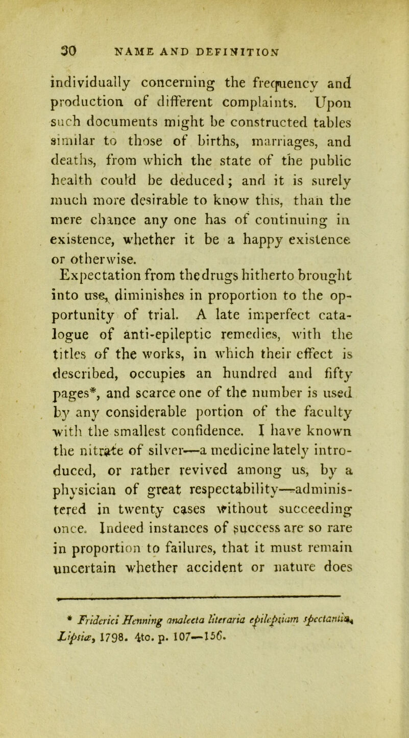 individually concerning the frecpuency and production of different complaints. Upon such documents might be constructed tables similar to those of births, marriages, and deaths, from which the state of the public health could be deduced; and it is surely much more desirable to know this, than the mere dunce any one has of continuing in existence, whether it be a happy existence or otherwise. Expectation from the drugs hitherto brought into use, diminishes in proportion to the op- portunity of trial. A late imperfect cata- logue of anti-epileptic remedies, with the titles of the works, in which their effect is described, occupies an hundred and fifty pages*, and scarce one of the number is used by any considerable portion of the faculty with the smallest confidence. I have known the nitrate of silver-—a medicine lately intro- duced, or rather revived among us, by a physician of great respectability-^adminis- tered in twenty cases without succeeding once. Indeed instances of success are so rare in proportion to failures, that it must remain uncertain whether accident or nature does * Fridcrici Henning analecta hterana cpilcf>[ium sficctantia* Zipsia:, 1798* 4to. p. 107—156.