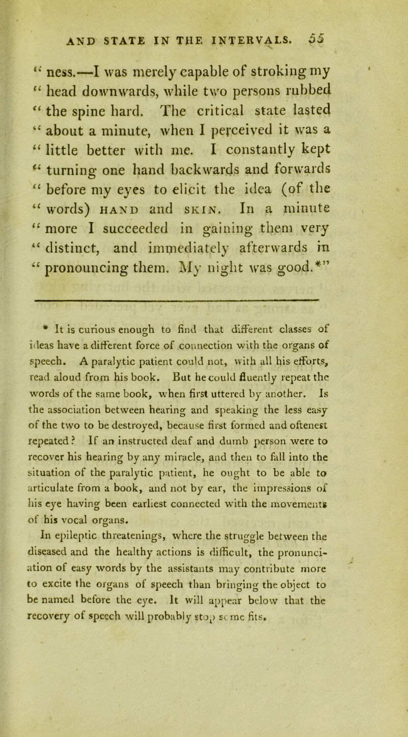 ness.—I was merely capable of stroking my “ head downwards, while two persons rubbed “ the spine hard. The critical state lasted “ about a minute, when I perceived it was a “ little better with me. I constantly kept u turning one hand backwards and forwards “ before my eyes to elicit the idea (of the “ words) hand and skin. In a minute “ more I succeeded in gaining them very “ distinct, and immediately afterwards m i£ pronouncing them. My night was good.*” * It is curious enough to find that different classes of ideas have a different force of connection with the organs of speech. A paralytic patient could not, with all his efforts, read aloud from his book. But he could fluently repeat the words of the same book, when first uttered by another. Is the association between hearing and speaking the less easy of the two to be destroyed, because first formed and oftenest repeated ? If an instructed deaf and dumb person were to recover his hearing by any miracle, and then to fall into the situation of the paralytic patient, he ought to be able to articulate from a book, and not by ear, the impressions of his eye having been earliest connected with the movements of his vocal organs. In epileptic threatenings, where the struggle between the diseased and the healthy actions is difficult, the pronunci- ation of easy words by the assistants may contribute more to excite the organs of speech than bringing the object to be named before the eye. It will appear below that the recovery of speech will probably stop seme fits.