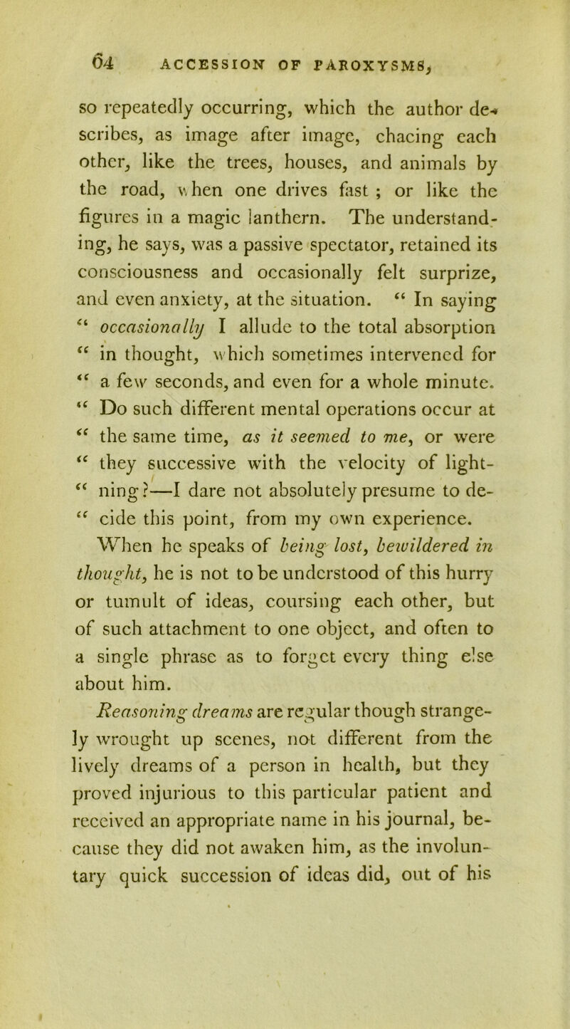 so repeatedly occurring, which the author de-» scribes, as image after image, chacing each other, like the trees, houses, and animals by the road, v, hen one drives fast ; or like the figures in a magic lanthern. The understand- ing, he says, was a passive spectator, retained its consciousness and occasionally felt surprize, and even anxiety, at the situation. “ In saying 44 occasionally I allude to the total absorption 44 in thought, which sometimes intervened for 44 a few seconds, and even for a whole minute. 44 Do such different mental operations occur at 44 the same time, as it seemed to me, or were 44 they successive with the velocity of light- 44 ning ?—I dare not absolutely presume to de- 44 cide this point, from my own experience. When he speaks of being lost, bewildered in thought, he is not to be understood of this hurry or tumult of ideas, coursing each other, but of such attachment to one object, and often to a single phrase as to forget every thing else about him. Reasoning dreams are regular though strange- o o o o ly wrought up scenes, not different from the lively dreams of a person in health, but they proved injurious to this particular patient and received an appropriate name in his journal, be- cause they did not awaken him, as the involun- tary quick succession of ideas did, out of his