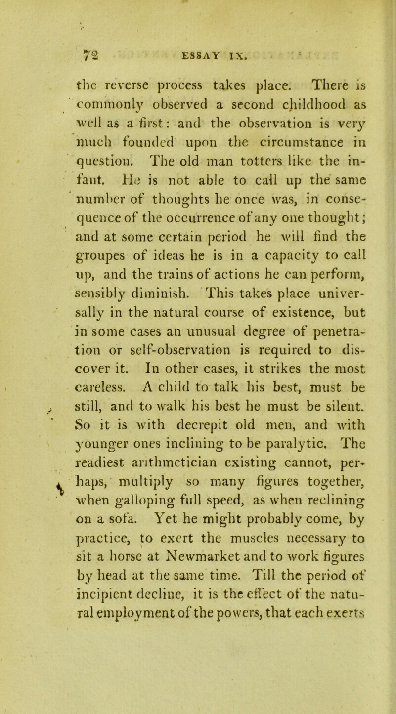 the reverse process takes place. There is commonly observed a second childhood as well as a first: and the observation is very much founded upon the circumstance in question. The old man totters like the in- fant. He is not able to call up the same number of thoughts he once was, in conse- quence of the occurrence of any one thought; and at some certain period he will find the groupes of ideas he is in a capacity to call up, and the trains of actions he can perform, sensibly diminish. This takes place univer- sally in the natural course of existence, but in some cases an unusual degree of penetra- tion or self-observation is required to dis- cover it. In other cases, it strikes the most careless. A child to talk his best, must be still, and to walk his best he must be silent. So it is with decrepit old men, and with younger ones inclining to be paralytic. The readiest arithmetician existing cannot, per- haps, multiply so many figures together, when galloping full speed, as when reclining on a sofa. Yet he might probably come, by practice, to exert the muscles necessary to sit a horse at Newmarket and to work figures by head at the same time. Till the period of incipient decline, it is the effect of the natu- ral employment of the powers, that each exerts