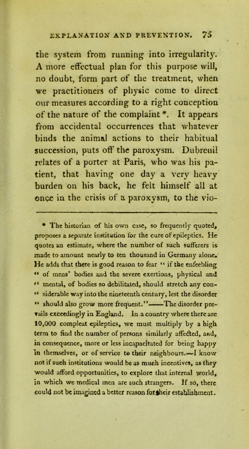 the system from running into irregularit}'. A more effectual plan for this purpose will, no doubt, form part of the treatment, when we practitioners of physic come to direct our measures according to a right conception of the nature of the complaint#. It appears from accidental occurrences that whatever binds the animal actions to their habitual succession, puts off the paroxysm. Dubreuil relates of a porter at Paris, who was his pa- tient, that having one day a very heavy burden on his back, he felt himself all at onpe in the crisis of a paroxysm, to the vio- * The historian of his own case, so frequently quoted, proposes a separate institution for the cure of epileptics. He quotes an estimate, where the number of such sufferers is made to amount nearly to ten thousand in Germany alone. He adds that there is good reason to fear “ if the enfeebling “ of mens* ** bodies and the severe exertions, physical and “ mental, of bodies so debilitated, should stretch any con- ** siderable way into the nineteenth century, lest the disorder •* should also grow more freq'uent.,,—The disorder pre- vails exceedingly in England. In a country where there are 10,000 compleat epileptics, we must multiply by a high term to find the number of persons similarly affe&ed, and, in consequence, more or less incapacitated for being happy In themselves, or of service t© their neighbours.—-I know not if such institutions would be as much incentives, as they would afford opportunities, to explore that internal world, in which we medical men are such strangers. If so, there could not be imagined a better reason forjheir establishment.