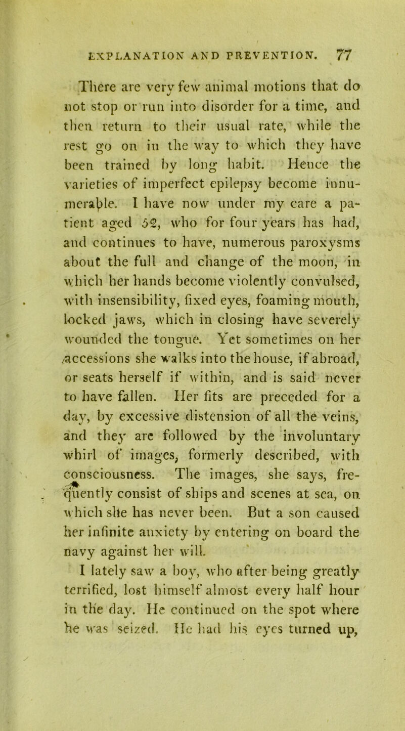 There are vervfew animal motions that do not stop or run into disorder for a time, and then return to their usual rate, while the rest go on in the way to which they have been trained by long’ habit. Hence the varieties of imperfect epilepsy become innu- merable. I have now under my care a pa- tient aged 5%, who for four years has had, and continues to have, numerous paroxysms about the full and change of the moon, in which her hands become violently convulsed, with insensibility, fixed eyes, foaming mouth, locked jaws, which in closing have severely wounded the tongue. Yet sometimes on her /accessions she walks into the house, if abroad, or seats herself if within, and is said never to have fallen. Her fits are preceded for a day, by excessive distension of all the veins, and they are followed by the involuntary whirl of images, formerly described, with consciousness. The images, she says, fre- quently consist of ships and scenes at sea, on. which she has never been. But a son caused her infinite anxiety by entering on board the navy against her will. I lately saw a boy, who after being* greatly terrified, lost himself almost every half hour in the day. lie continued on the spot where he was seized. He had his eyes turned up,