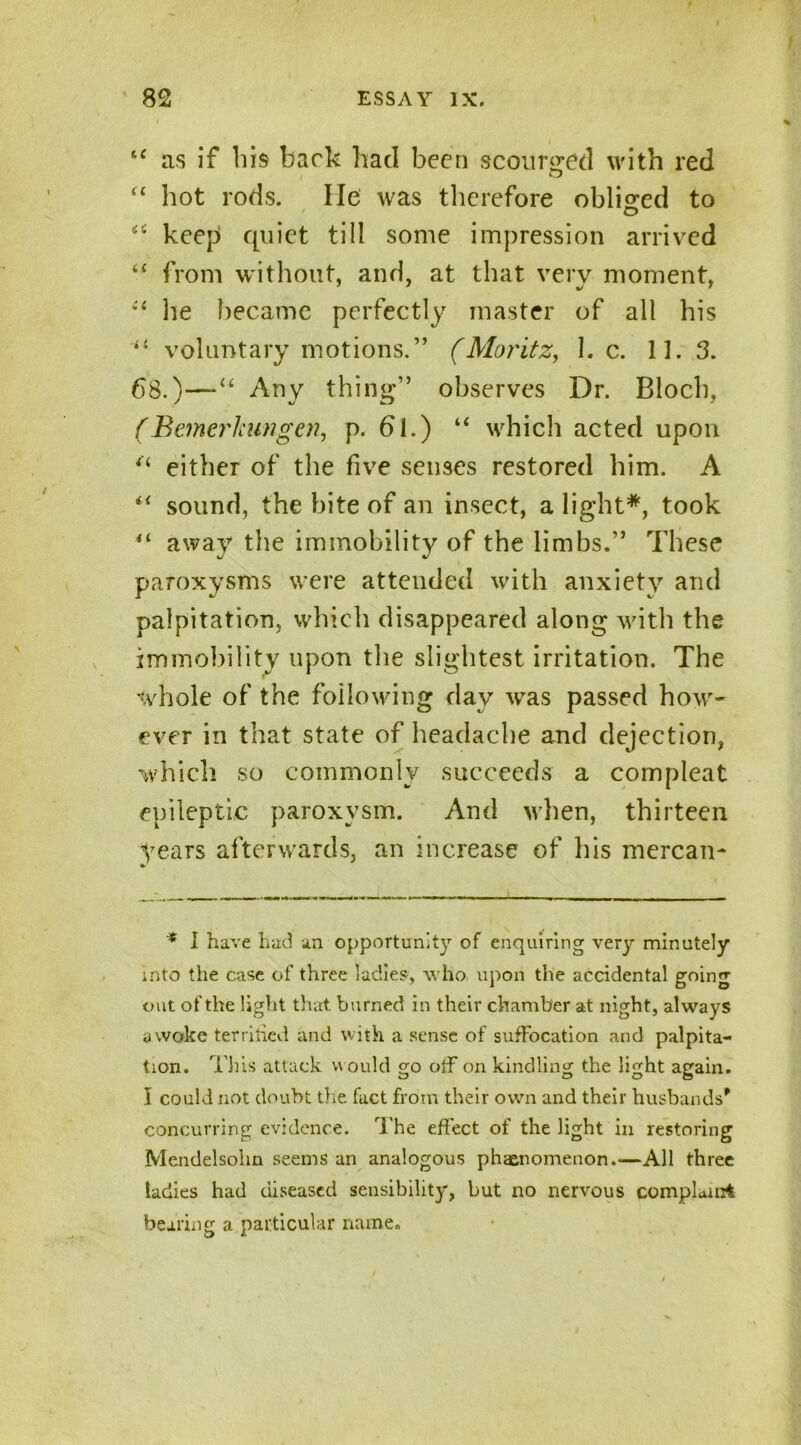 u as if his back had been scourged with red “ hot rods. lie was therefore obliged to “ keep quiet till some impression arrived “ from without, and, at that very moment, he became perfectly master of all his voluntary motions.” (Moritz, he. 11. 3. 68.)—Any thing” observes Dr. Bloch, (Bemerlmngen, p. 61.) “ which acted upon u either of the five senses restored him. A sound, the bite of an insect, alight*, took “ away the immobility of the limbs.” These paroxysms were attended with anxiety and palpitation, which disappeared along with the immobility upon the slightest irritation. The whole of the following day was passed how- ever in that state of headache and dejection, which so commonly succeeds a compleat epileptic paroxysm. And when, thirteen years afterwards, an increase of his mercan- * * I have had an opportunity of enquiring very minutely into the case of three ladies-, who upon the accidental going out of the light that burned in their chamber at night, always awoke terrified and with a sense of suffocation and palpita- tion. This attack would go off on kindling the light again. I could not doubt the fact from their own and their husbands' concurring evidence. The effect of the light in restoring Mendelsohn seems an analogous phenomenon.—All three ladies had diseased sensibility, but no nervous complaint bearing a particular name.