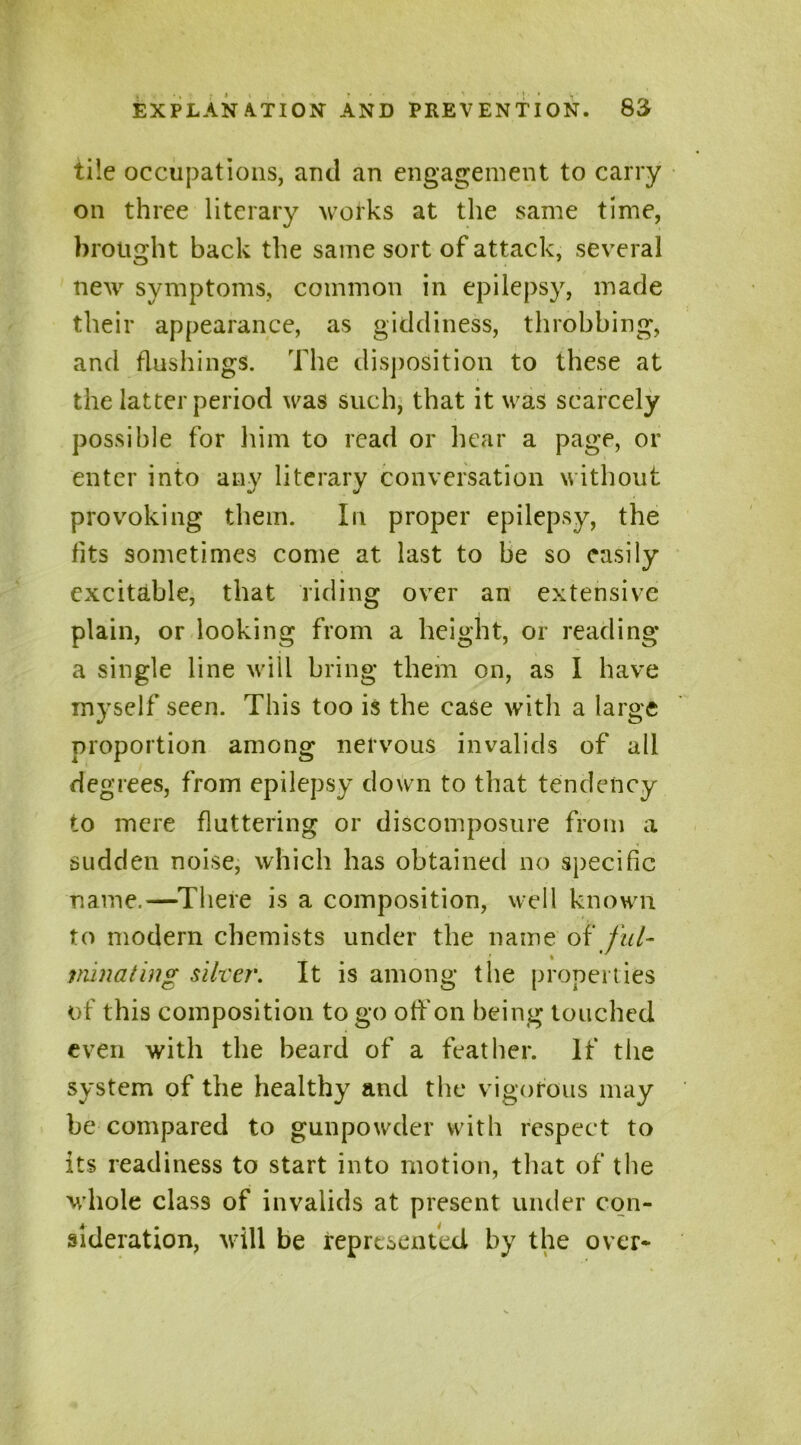 tile occupations, anti an engagement to carry on three literary works at the same time, brought back the same sort of attack, several new symptoms, common in epilepsy, made their appearance, as giddiness, throbbing, and flushings. The disposition to these at the latter period was such, that it was scarcely possible for him to read or hear a page, or enter into any literary conversation without provoking them. In proper epilepsy, the fits sometimes come at last to be so easily excitable, that riding over an extensive plain, or looking from a height, or reading a single line will bring them on, as I have myself seen. This too is the case with a large proportion among nervous invalids of all degrees, from epilepsy down to that tendency to mere fluttering or discomposure from a sudden noise, which has obtained no specific name.—There is a composition, well known to modern chemists under the name of fill- tninating silver. It is among the properties of this composition to go off on being touched even with the beard of a feather. If the system of the healthy and the vigorous may be compared to gunpowder with respect to its readiness to start into motion, that of the whole class of invalids at present under con- sideration, will be represented by the over-