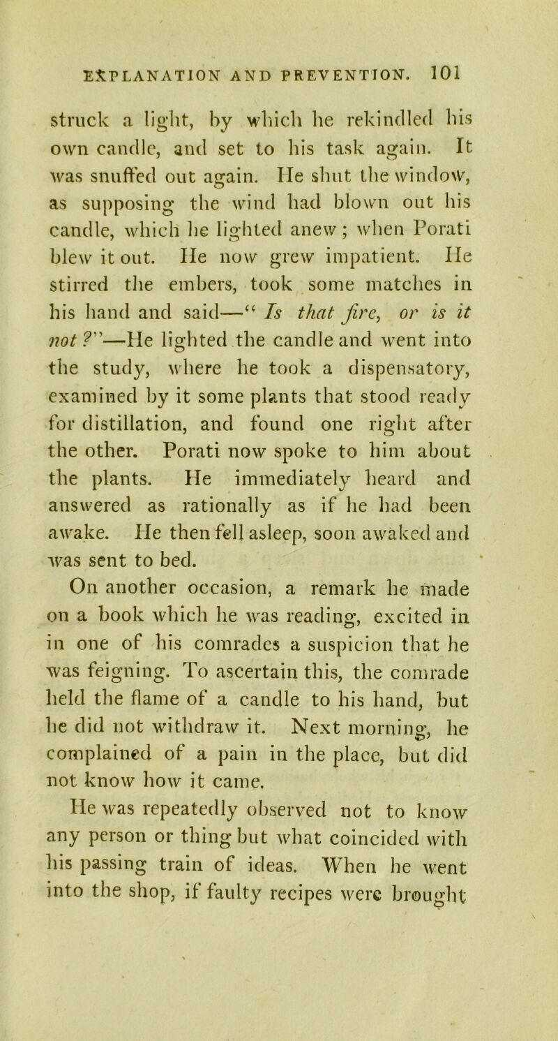 struck a light, by which he rekindled his own candle, and set to his task again. It was snuffed out again. lie shut the window, as supposing the wind had blown out his candle, which he lighted anew; when Porati blew it out. He now grew impatient. He stirred the embers, took some matches in his hand and said—“ Is that fire, or is it not?—He lighted the candle and went into the study, where he took a dispensatory, examined by it some plants that stood ready for distillation, and found one right after the other. Porati now spoke to him about the plants. He immediately heard and answered as rationally as if he had been awake. He then fell asleep, soon awaked and was sent to bed. On another occasion, a remark he made on a book which he was reading, excited in in one of his comrades a suspicion that he was feigning. To ascertain this, the comrade Held the flame of a candle to his hand, but he did not withdraw it. Next morning, he complained of a pain in the place, but did not know how it came. He was repeatedly observed not to know any person or thing but what coincided with his passing train of ideas. When he went into the shop, if faulty recipes were brought