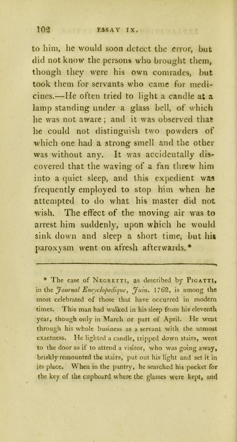 to him, lie would soon detect the error, but did not know the persons who brought them, though they were his own comrades, but took them for servants who came for medi- cines.—He often tried to light a candle at a lamp standing under a glass bell, of which he was not aware; and it was observed that he could not distinguish two powders of which one had a strong smell and the other was without any. It was accidentally diV covered that the waving of a fan threw him into a quiet sleep, and this expedient was frequently employed to stop him wrhen he attempted to do what his master did not wash. The effect of the moving air was to arrest him suddenly, upon which he would sink down and sleep a short time, but his paroxysm went on afresh afterwards.* * The case of Negretti, as described by Pigatti, in the Journal EncyclopecHque, Juin. 1762, is among the most celebrated of those that have occurred in modern times. This man had walked in his sleep from his eleventh year, though only in March or part of April. He went through his whole business as a servant with the utmost exactness. He lighted a candle, tripped down stairs, went to the door as if to attend a visitor, who was going away, briskly remounted the stairs, put out his light and set it in its place. When in the pantry, he searched his pocket for the key of the cupboard where the glasses were kept, anc}