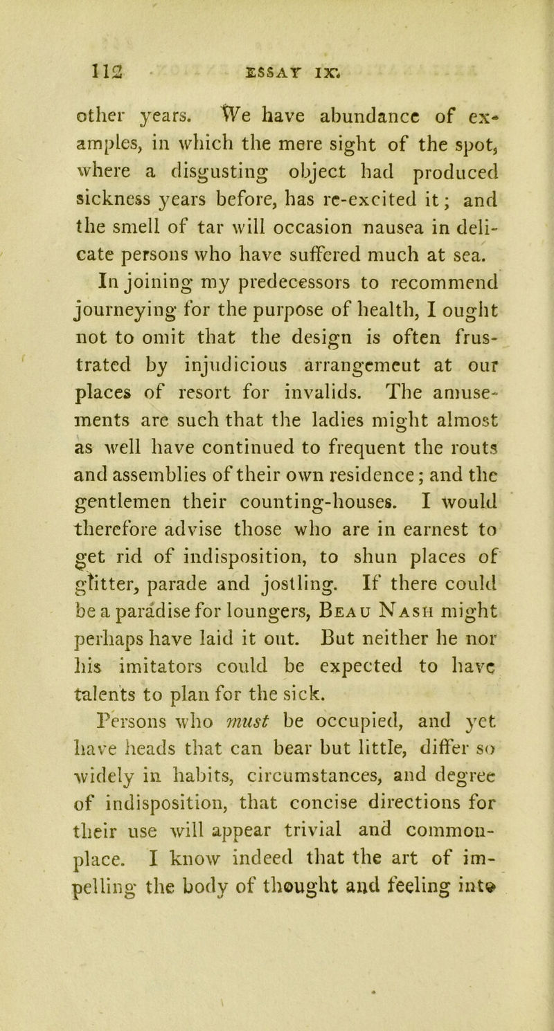other years. We have abundance of ex* amples, in which the mere sight of the spot, where a disgusting object had produced sickness years before, has re-excited it; and the smell of tar will occasion nausea in deli- cate persons who have suffered much at sea. In joining my predecessors to recommend journeying for the purpose of health, I ought not to omit that the design is often frus- trated by injudicious arrangemeut at our places of resort for invalids. The amuse- ments are such that the ladies might almost as well have continued to frequent the routs and assemblies of their own residence; and the gentlemen their counting-houses. I would therefore advise those who are in earnest to get rid of indisposition, to shun places of glitter, parade and jostling. If there could be a paradise for loungers, Beau Nash might perhaps have laid it out. But neither he nor Iris imitators could be expected to have talents to plan for the sick. Persons who must be occupied, and yet. have heads that can bear but little, differ so widely in habits, circumstances, and degree of indisposition, that concise directions for their use will appear trivial and common- place. I know indeed that the art of im- pelling the body of thought and feeling int^