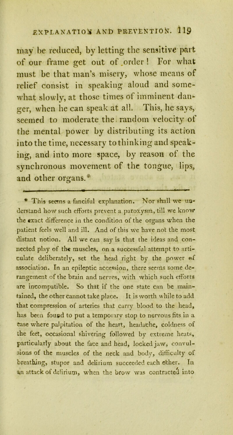 may be reduced, by letting the sensitive part of our frame get out of .order! For what i must be that man’s misery, whose means of relief consist in speaking aloud and some- what slowly, at those times of imminent dan- ger, when he can speak at all. This, he says, seemed to moderate the random velocity of the mental power by distributing its action into the time, necessary to thinking and speak- ing, and into more space, by reason of the synchronous movement of the tongue, lips., and other organs.* * This seems a fanciful explanation. Nor shall we un- derstand how such efforts prevent a paroxysm, till we know the exact difference in the condition of the organs when the patient feels well and ill. And of this we have not the most distant notion. All we can say is that the ideas and con- nected play of the muscles, on a successful attempt to arti- culate deliberately, set the head right by the power of association. In an epileptic accession, there seems some de- rangement of the brain and nerves, with which such efforts are incompatible. So that if the one state can be main- tained, the other cannot take place. It is worth while to add that compression of arteries that carry blood to the head, has been fou^d to put a temporary stop to nervous fits in a Case where palpitation of the heart, headache, coldness of the feet, occasional shivering followed by extreme heats, particularly about the face and head, locked jaw, convul- sions of the muscles of the neck and body, difficulty of breathing, stupor and delirium succeeded each cither. In an attack of delirium, when the brow was contracted into