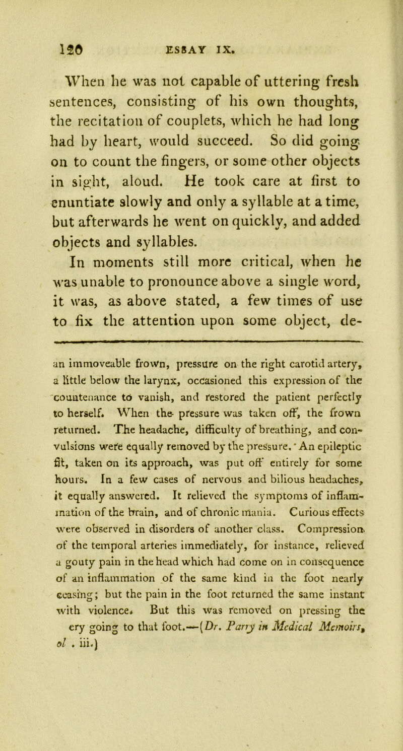 When he was not capable of uttering fresh sentences, consisting of his own thoughts, the recitation of couplets, which he had long had by heart, would succeed. So did going on to count the fingers, or some other objects in sight, aloud. He took care at first to enuntiate slowly and only a syllable at a time, but afterwards he went on quickly, and added objects and syllables. In moments still more critical, when he was unable to pronounce above a single word, it was, as above stated, a few times of use to fix the attention upon some object, de- an immoveable frown, pressure on the right carotid artery, a little’ below the larynx, occasioned this expression of the countenance to vanish, and restored the patient perfectly to herself. When the- pressure was taken off, the frown returned. The headache, difficulty of breathing, and con- vulsions were equally removed by the pressure. * An epileptic fit, taken on its approach, was put off’ entirely for some hours. In a few cases of nervous and bilious headaches, it equally answered. It relieved the symptoms of inflam- mation of the brain, and of chronic mania. Curious effects were observed in disorders of another class. Compression- of the temporal arteries immediately, for instance, relieved a gouty pain in the head which had come on in consequence of an inflammation of the same kind in the foot nearly ceasing; but the pain in the foot returned the same instant with violence. But this was removed on pressing the ery going to that foot.—(Dr. Parry in Medical MemoirsB ol . iii.)