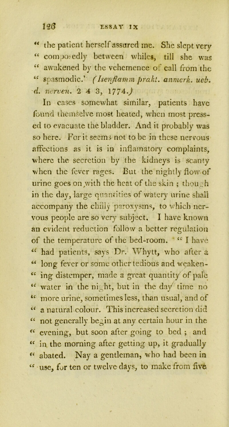 “ the patient herself assured me. She slept very “ composedly between whiles, till she was “ awakened by the vehemence of call from the “ spasmodic.’ (Isenjlamm prakl. anmerh. ueb. (L nerven. 2 4 3, l?/4.) In cases somewhat similar, patients have found themselve most heated, when most press- ed to evacuate the bladder. And it probably was so here. For it seems not to be in these nervous affections as it is in inflamatory complaints, where the secretion by the kidneys is scanty when the fever rages. Eut the nightly flow of urine goes on with the heat of the skin ; though in the day, large quantities of watery urine shall accompany the chilly paroxysms, to which ner- vous people arc so very subject, I have known an evident reduction follow a better regulation of the temperature of the bed-room. cf I have cc had patients, says Dr. Whytt, who after a C( long fever or some other tedious and weaken- (C ing distemper, made a great quantity of pale u water in the ni . ht, but in the day time no <c more urine, sometimes less, than usual, and of a natural colour. This increased secretion did u not generally begin at any certain hour in the fC evening, but soon after going to bed ; and “ in the morning after getting up, it gradually “ abated. Nay a gentleman, who had been in “ use, for ten or twelve days, to make from five