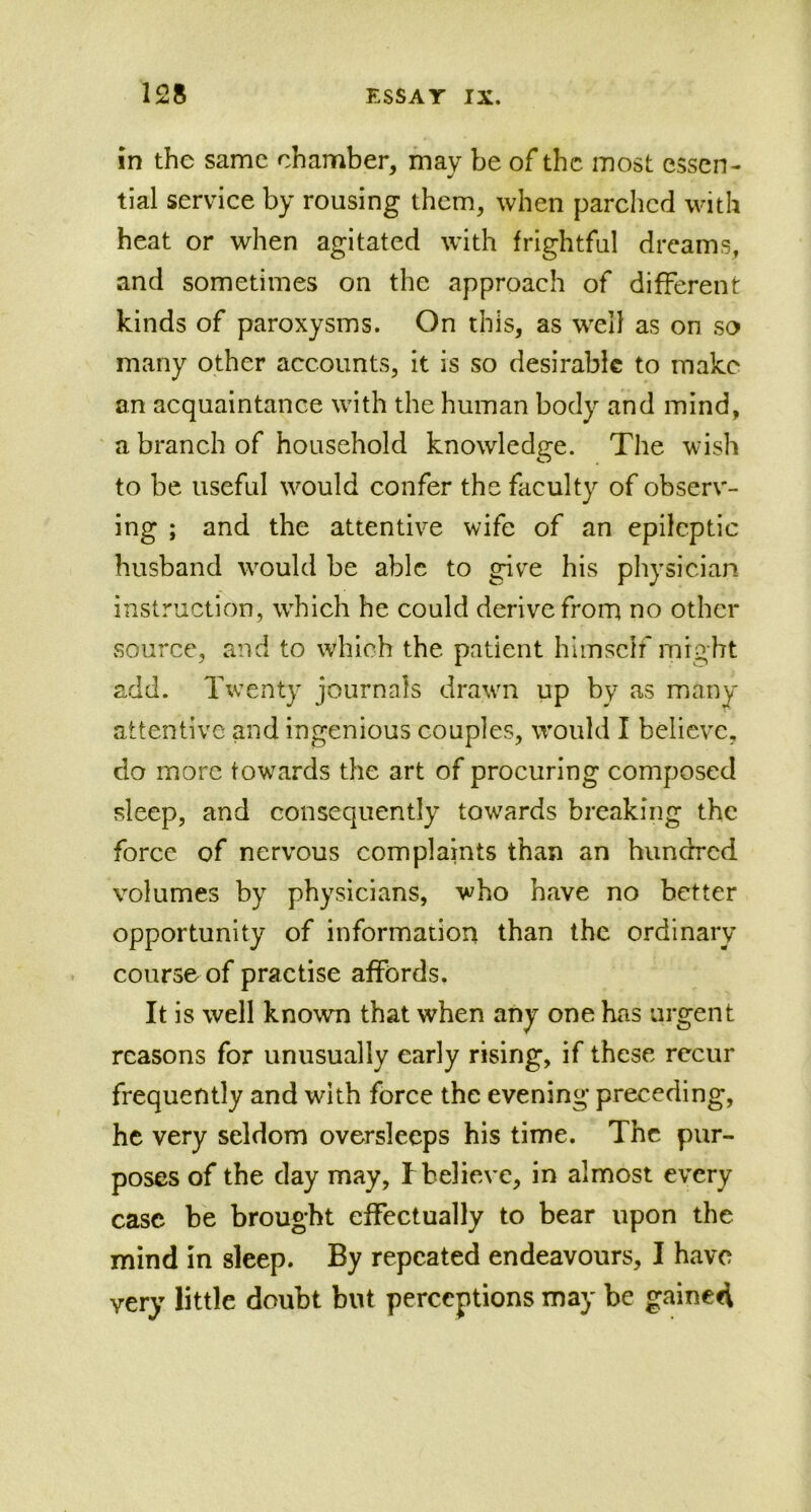 in the same chamber, may be of the most essen- tial service by rousing them, when parched with heat or when agitated with frightful dreams, and sometimes on the approach of different kinds of paroxysms. On this, as well as on so many other accounts, it is so desirable to make an acquaintance with the human body and mind, a branch of household knowledge. The wish to be useful would confer the faculty of observ- ing ; and the attentive wife of an epileptic husband would be able to give his physician instruction, which he could derive from no other source, and to which the patient himself might add. Twenty journals drawn up by as many attentive and ingenious couples, would I believe, do more towards the art of procuring composed sleep, and consequently towards breaking the force of nervous complaints than an hundred volumes by physicians, who have no better opportunity of information than the ordinary course of practise affords. It is well known that when any one has urgent reasons for unusually early rising, if these recur frequently and with force the evening preceding, he very seldom oversleeps his time. The pur- poses of the day may, I believe, in almost every case be brought effectually to bear upon the mind in sleep. By repeated endeavours, I have very little doubt but perceptions may be gained