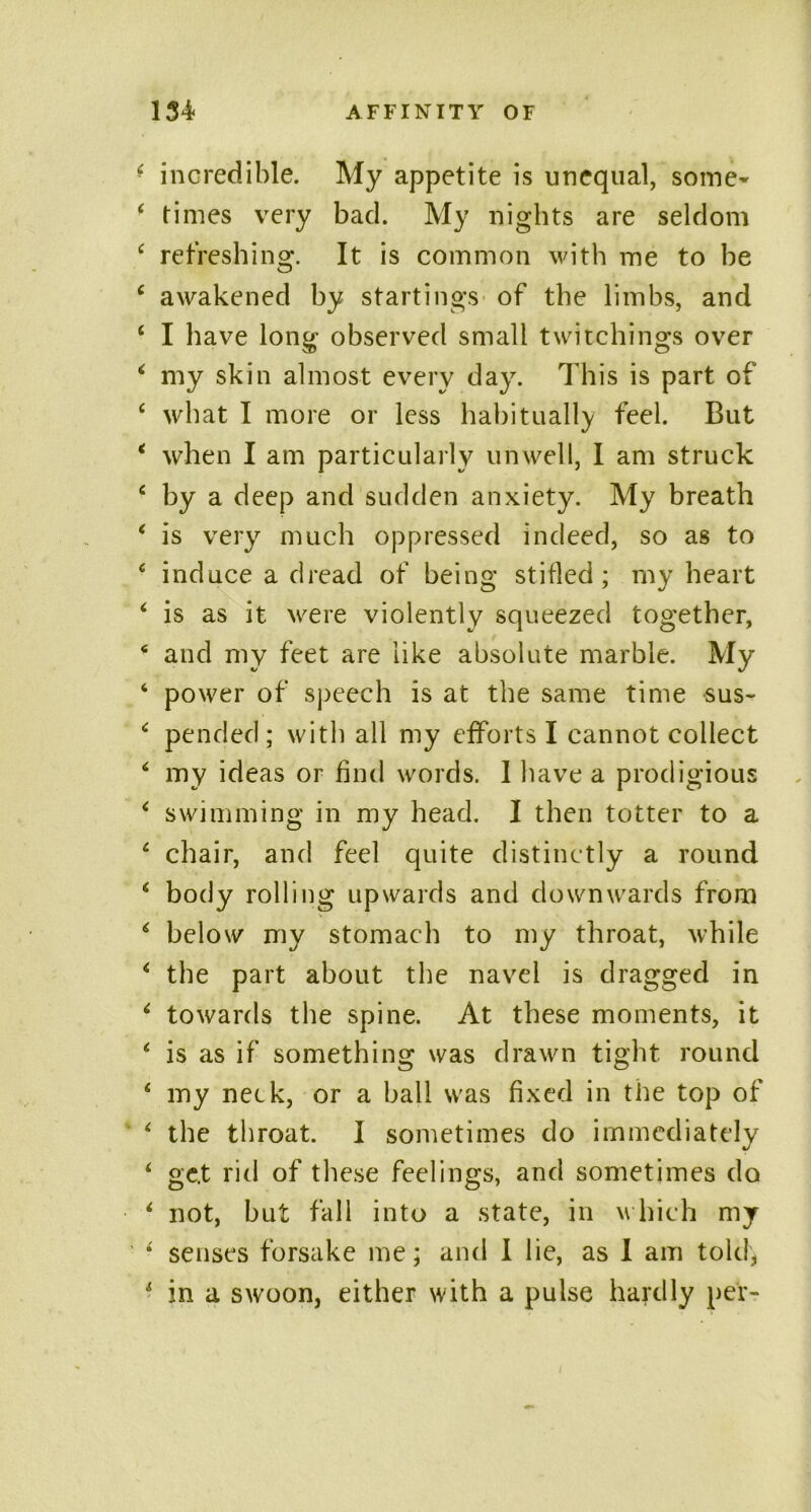 • incredible. My appetite is unequal, some- 4 times very bad. My nights are seldom 4 refreshing. It is common with me to be 4 awakened by startings of the limbs, and 4 I have long observed small twitellings over 4 my skin almost every day. This is part of 4 what I more or less habitually feel. But 4 when I am particularly unwell, I am struck 4 by a deep and sudden anxiety. My breath 4 is very much oppressed indeed, so as to 4 induce a dread of being stifled; my heart 4 is as it were violently squeezed together, 4 and my feet are like absolute marble. My 4 power of speech is at the same time sus~ 4 pended; with all my efforts I cannot collect 4 my ideas or find words. I have a prodigious 4 swimming in my head. I then totter to a 4 chair, and feel quite distinctly a round 4 body rolling upwards and downwards from 4 below my stomach to my throat, while 4 the part about the navel is dragged in 4 towards the spine. At these moments, it 4 is as if something was drawn tight round 4 my neck, or a ball was fixed in tile top of 4 the throat. I sometimes do immediately 4 gc.t rid of these feelings, and sometimes do 4 not, but fall into a state, in w hich my 4 senses forsake me; and I lie, as 1 am told, 4 in a swoon, either with a pulse hardly per-