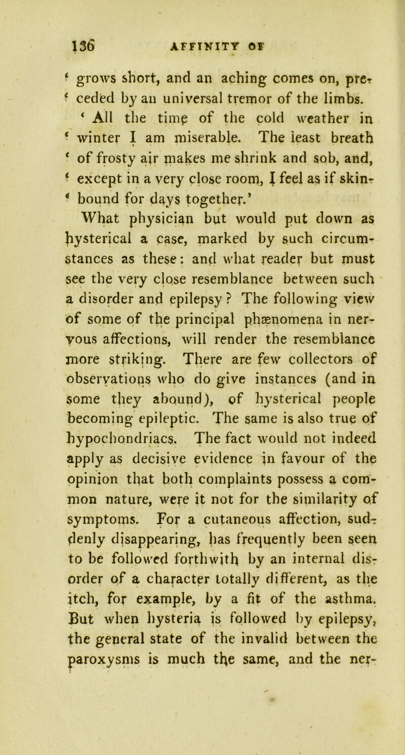 * grows short, and an aching comes on, pre? * ceded by an universal tremor of the limbs. ‘ All the timp of the cold weather in c winter I am miserable. The ieast breath « * * . « ‘ of frosty air makes me shrink and sob, and, * except in a very close room, I feel as if skin- * bound for days together.* What physician but would put down as hysterical a case, marked by such circum- stances as these: and what reader but must see the very close resemblance between such a disorder and epilepsy ? The following view of some of the principal phenomena in ner- vous affections, will render the resemblance more striking. There are few collectors of observations who do give instances (and in some they abound), of hysterical people becoming epileptic. The same is also true of hypochondriacs. The fact would not indeed apply as decisive evidence in favour of the opinion that both complaints possess a com- mon nature, were it not for the similarity of symptoms. For a cutaneous affection, sud-r denly disappearing, has frequently been seen to be followed forthwith by an internal dis- order of a character totally different, as the itch, for example, by a fit of the asthma. But when hysteria is followed by epilepsy, the general state of the invalid between the paroxysms is much the same, and the ner-