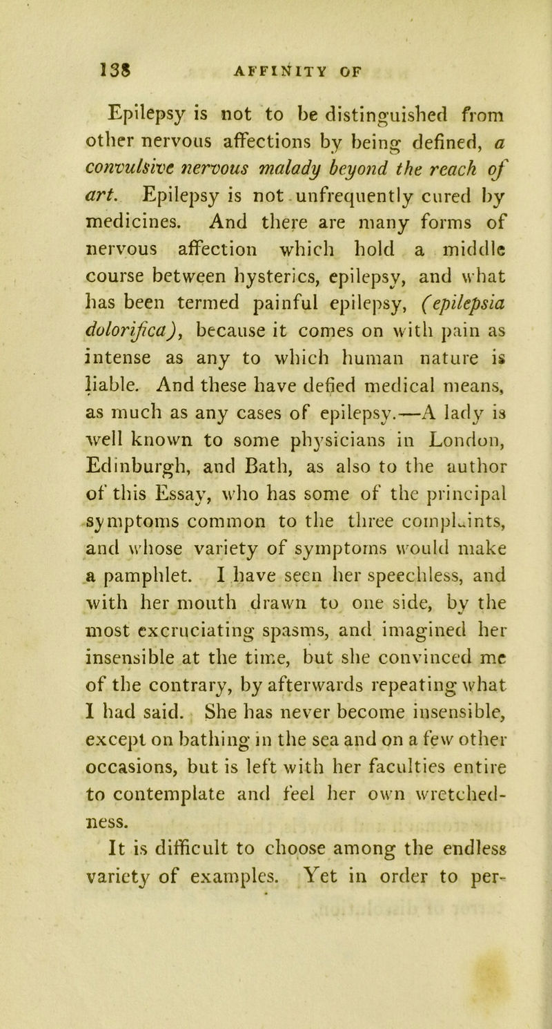 Epilepsy is not to be distinguished from other nervous affections by being defined, a convulsive nervous malady beyond the reach of art. Epilepsy is not-unfrequently cured by medicines. And there are many forms of nervous affection which hold a middle course between hysterics, epilepsy, and what has been termed painful epilepsy, (epilepsia dolorifica), because it comes on with pain as intense as any to which human nature is liable. And these have defied medical means, as much as any cases of epilepsy.—A lady is well known to some physicians in London, Edinburgh, and Bath, as also to the author of this Essay, who has some of the principal symptoms common to the three coinpLints, and whose variety of symptoms would make a pamphlet. I have seen her speechless, and with her mouth drawn to one side, by the most excruciating spasms, and imagined her insensible at the time, but she convinced me of the contrary, by afterwards repeating what I had said. She has never become insensible, except on bathing in the sea and on a few other occasions, but is left with her faculties entire to contemplate and feel her own wretched- ness. It is difficult to choose among the endless variety of examples. Yet in order to per-