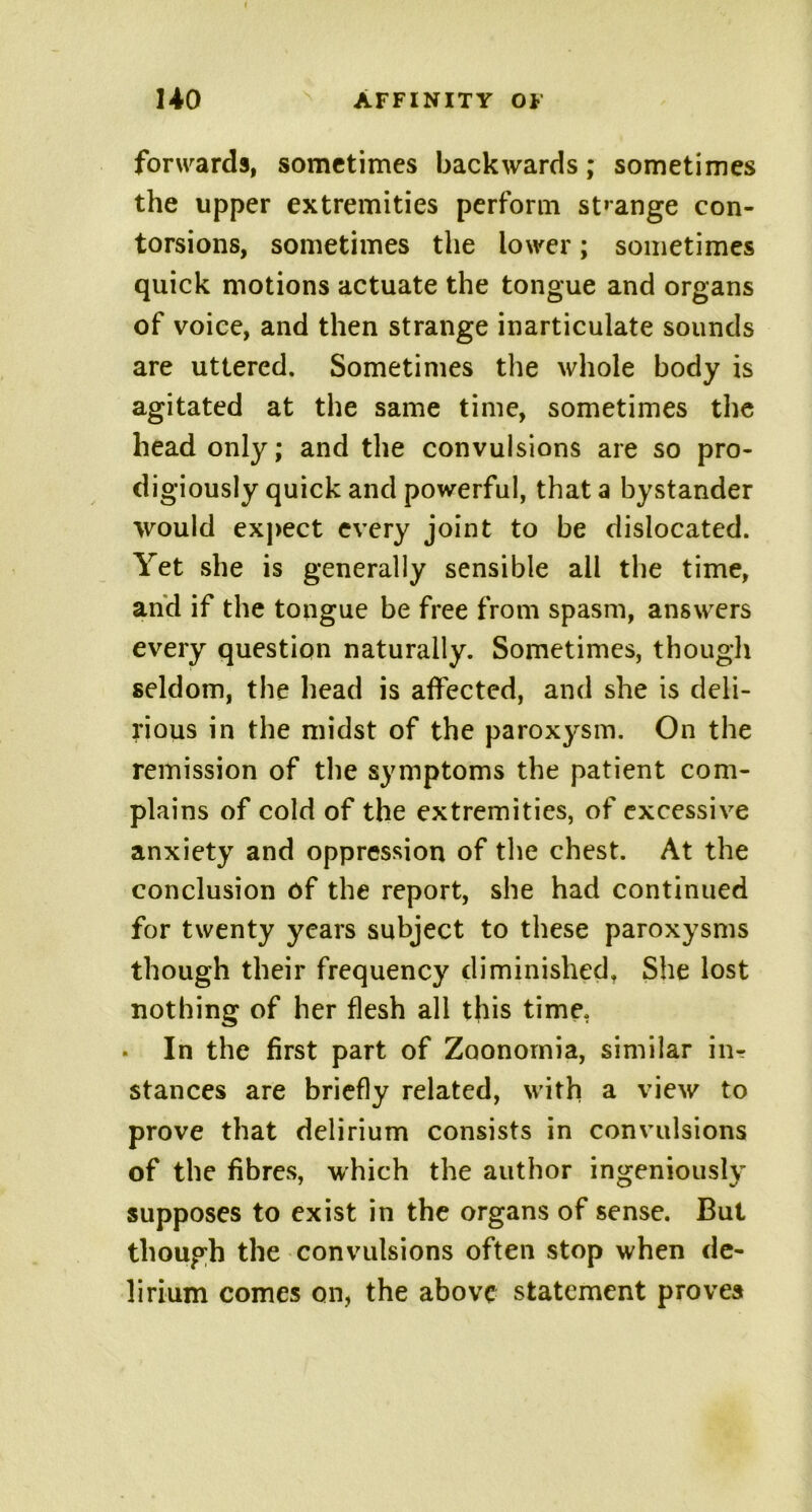 forwards, sometimes backwards; sometimes the upper extremities perform strange con- torsions, sometimes the lower; sometimes quick motions actuate the tongue and organs of voice, and then strange inarticulate sounds are uttered. Sometimes the whole body is agitated at the same time, sometimes the head only; and the convulsions are so pro- digiously quick and powerful, that a bystander would expect every joint to be dislocated. Yet she is generally sensible all the time, and if the tongue be free from spasm, answers every question naturally. Sometimes, though seldom, the head is affected, and she is deli- rious in the midst of the parox}^sm. On the remission of the symptoms the patient com- plains of cold of the extremities, of excessive anxiety and oppression of the chest. At the conclusion of the report, she had continued for twenty years subject to these paroxysms though their frequency diminished. She lost nothing of her flesh all this time. . In the first part of Zoonornia, similar iiir stances are briefly related, with a view to prove that delirium consists in convulsions of the fibres, which the author ingeniously supposes to exist in the organs of sense. But though the convulsions often stop when de- lirium comes on, the above statement proves