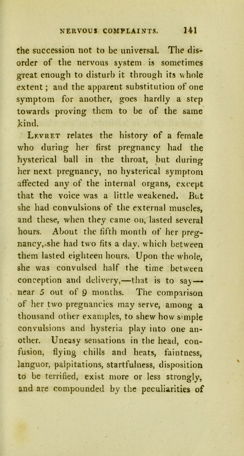 the succession not to be universal. The dis- order of the nervous system is sometimes great enough to disturb it through its whole extent; and the apparent substitution of one symptom for another, goes hardly a step towards proving them to be of the same kind. Lf.vret relates the history of a female who during her first pregnancy had the hysterical ball in the throat, but during her next pregnancy, no hysterical symptom affected any of the internal organs, except that the voice was a little weakened. But she had convulsions of the external muscles, and these, when they came on, lasted several hours. About the fifth month of her preg- nancy, she had two fits a day, which between them lasted eighteen hours. Upon the whole, she was convulsed half the time between conception and delivery,—that is to sa} — near 5 out of 9 months. The comparison of her two pregnancies may serve, among a thousand other examples, to shew how simple convulsions and hysteria play into one an- other. Uneasy sensations in the head, con- fusion, flying chills and heats, faintness, languor, palpitations, startfulness, disposition to be terrified, exist more or less strongly, and are compounded by the peculiarities of