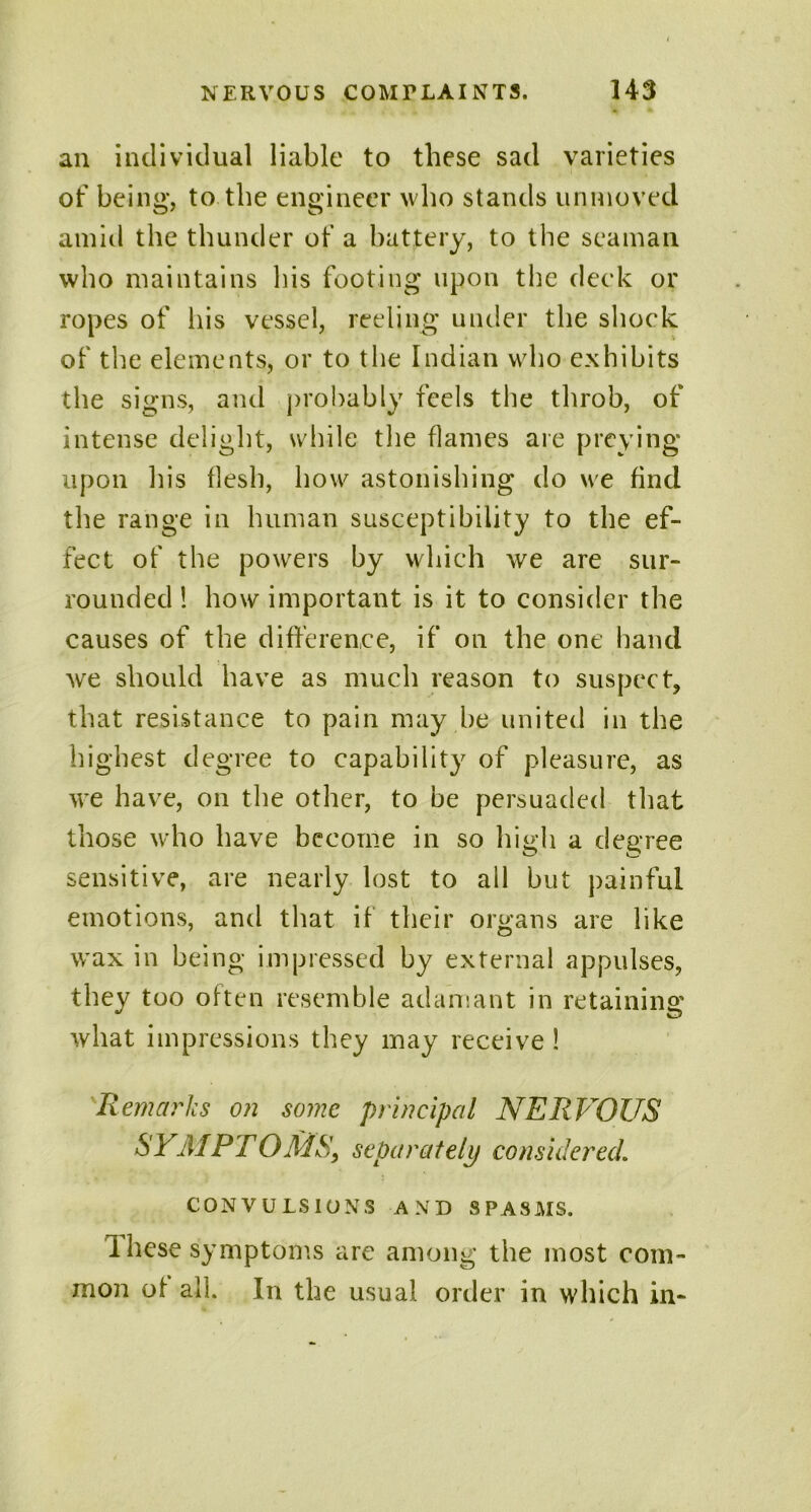 an individual liable to these sad varieties of being, to the engineer who stands unmoved amid the thunder of a battery, to the seaman who maintains his footing upon the deck or ropes of his vessel, reeling under the shock of the elements, or to the Indian who exhibits the signs, and probably feels the throb, of intense delight, while the flames are preying upon his flesh, how astonishing do we find the range in human susceptibility to the ef- fect of the powers by which we are sur- rounded ! how important is it to consider the causes of the difference, if on the one hand we should have as much reason to suspect, that resistance to pain may be united in the highest degree to capability of pleasure, as we have, on the other, to be persuaded that those who have become in so high a degree sensitive, are nearly lost to all but painful emotions, and that if their organs are like wax in being impressed by external appulses, they too often resemble adamant in retaining what impressions they may receive 1 Remarks on some principal NERVOUS SYMPTOMS, separately considered. CONVULSIONS AND SPASMS. Ihese symptoms are among the most com- mon of all. In the usual order in which in-