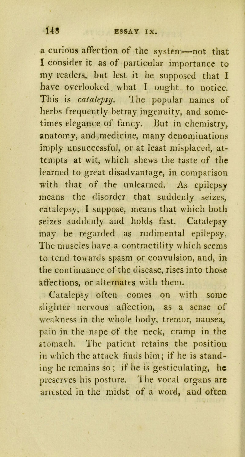 a curious affection of the system—not that I consider it as of particular importance to my readers, but lest it be supposed that I have overlooked what I ought to notice. This is catalepsy. The popular names of herbs frequently betray ingenuity, and some- times elegance of fancy. But in chemistry, anatomy, and medicine, many denominations imply unsuccessful, or at least misplaced, at- tempts at wit, which shews the taste of the learned to great disadvantage, in comparison with that of the unlearned. As epilepsy means the disorder that suddenly seizes, catalepsy, I suppose, means that which both seizes suddenly and holds fast. Catalepsy may be regarded as rudimental epilepsy. The muscles have a contractility which seems to tend towards spasm or convulsion, and, in the continuance of the disease, rises into those affections, or alternates with them. Catalepsy often comes on with some slighter nervous affection, as a sense of weakness in the whole body, tremor, nausea, pain in the nape of the neck, cramp in the stomach. The patient retains the position ill which the attack finds him; if he is stand- ing he remains so ; if he is gesticulating, he preserves his posture. The vocal organs are arrested in the midst of a word, and often