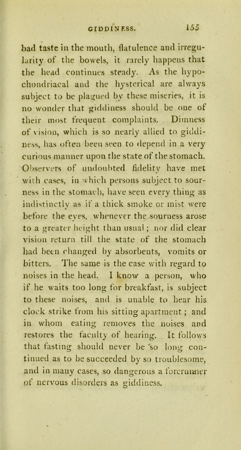 bad taste in the mouth, flatulence and irregu- larity of the bowels, it rarely happens that the head continues steady. As the hypo- chondriacal and the hysterical are always subject to be plagued by these miseries, it is no wonder that giddiness should be one of their most frequent complaints. Dimness of vision, which is so nearly allied to giddi- ness, has often been seen to depend in a very curious manner upon the state of the stomach. Observers of undoubted fidelity have met »• with cases, in which persons subject to sour- ness in the stomach, have seen every thing as indistinctly as if a thick smoke or mist were before the eyes, whenever the sourness arose to a greater height than usual; nor did clear vision return till the state of the stomach had been changed by absorbents, vomits or bitters. The same is the case with regard to noises in the head. I know a person, who if he waits too long for breakfast, is subject to these noises, and is unable to hear his clock strike from his sitting apartment; and in whom eating removes the noises and restores the faculty of hearing. It follows that fasting should never be so long con- tinued as to be succeeded by so troublesome, and in many cases, so dangerous a forerunner of nervous disorders as giddiness.