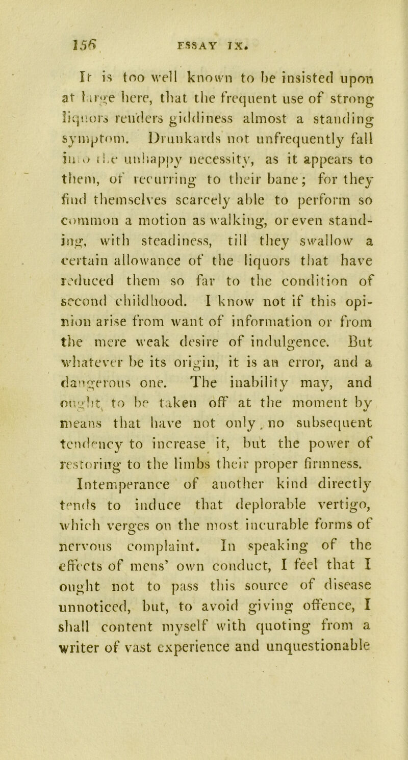 It is too well known to he insisted upon at luge here, that the frequent use of strong liquors renders giddiness almost a standing symptom. Drunkards not unfrequently fall in o the unhappy necessity, as it appears to them, of recurring to their bane; for they find themselves scarcely able to perform so common a motion as w alking, or even stand- ing, with steadiness, till they swallow a certain allowance of the liquors that have reduced them so far to the condition of second childhood. I know not if this opi- nion arise from want of information or from the mere weak desire of indulgence. But whatever be its origin, it is an error, and a dangerous one. The inability may, and ought to he taken off at the moment by means that have not only, no subsequent tendency to increase it, but the powder of restoring to the limbs their proper firmness. Intemperance of another kind directly t^nds to induce that deplorable vertigo, which verges on the most incurable forms of nervous complaint. In speaking of the effects of mens’ own conduct, I feel that I ought not to pass this source of disease unnoticed, but, to avoid giving offence, I shall content myself with quoting from a writer of vast experience and unquestionable