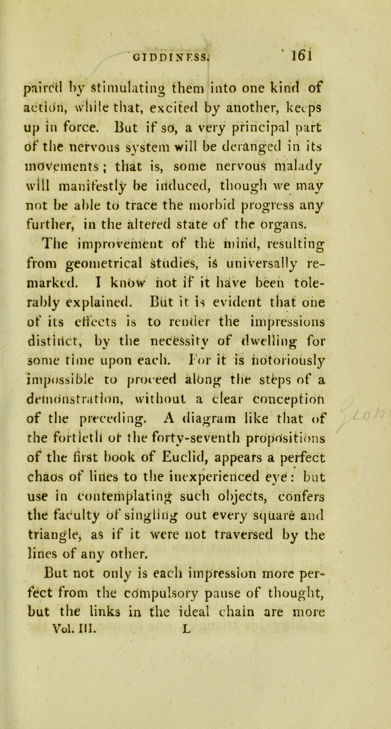 paired by stimulating them into one kind of action, while that, excited by another, keeps up in force. But if so, a very principal part of the nervous system will be deranged in its movements ; that is, some nervous malady will manifestly be induced, though we may not be able to trace the morbid progress any further, in the altered state of the organs. The improvement of the mind, resulting from geometrical studies, is universally re- marked. I know hot if it have been tole- rably explained. But it is evident that one of its effects is to rentier the impressions distinct, by the necessity of dwelling for some time upon each. For it is notoriously impossible to proceed along tlit* steps of a demonstration, without a clear conception of the preceding. A diagram like that of the fortieth ot the forty-seventh propositions of the first hook of Euclid, appears a perfect chaos of lines to the inexperienced eye : but use in eonteniplating such objects, confers the faculty of singling out every square and triangle, as if it were not traversed by the lines of any other. But not only is each impression more per- fect from the compulsory pause of thought, but the links in the ideal chain are more Vol, III. L