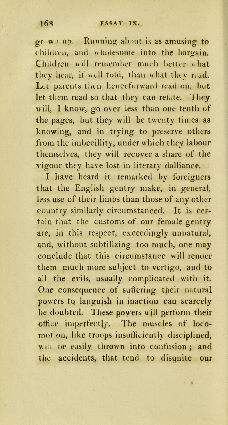 gr w i up. Running al> mt is as amusing to children, and u holesome into the bargain. Children will remember much better v hat tlu*v bear, it well told, than what they read. Let parents then henctforward read on, but let them read so that they can relate. They will, I know, go over less than one tenth of the pages, hut they will be twenty times as knowing, and in trying to preserve others from the imbecillity, under which they labour themselves, thev will recover a share of the 7 y vigour they have lost in literary dalliance. I have heard it remarked bv foreigners that the English gentry make, in general, less use of their limbs than those of any other country similarly circumstanced. It is cer- tain that the customs of our female gentry are, in this respect, exceedingly unnatural, and, without subtilizing too much, one may conclude that this circumstance will rentier them much more subject to vertigo, and to all the evils, usually complicated with it. One consequence of suffering their natural powers tq languish jn inaction can scarcely be doubted. 'Ihese powers will perform their office imperfectly. The muscles of loco- mot on, like troops insufficiently disciplined, vi i i>e easily thrown into confusion; and the accidents, that tend to disqnite pur
