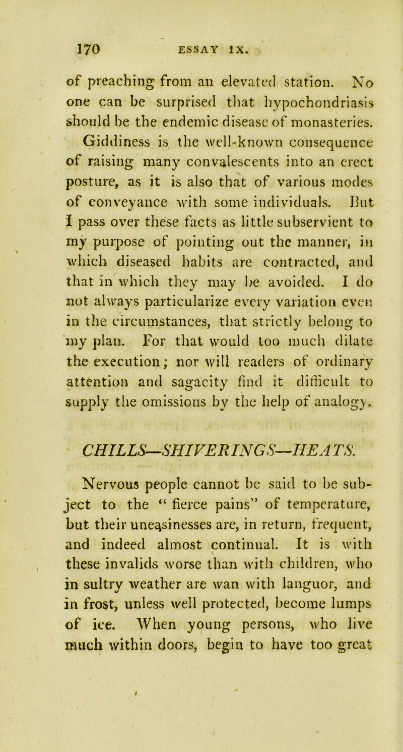 of preaching from an elevated station. No one can be surprised that hypochondriasis should he the endemic disease of monasteries. Giddiness is the well-known consequence of raising many convalescents into an erect posture, as it is also that of various modes of conveyance with some individuals. 13ut I pass over these facts as little subservient to my purpose of pointing out the manner, in which diseased habits are contracted, and that in which they may be avoided. I do not always particularize every variation even in the circumstances, that strictly belong to my plan. For that would too much dilate the execution; nor will readers of ordinary attention and sagacity find it difficult to supply the omissions by the help of analogy. CHILLS—SHIVERING S—HE A TS. Nervous people cannot be said to be sub- ject to the “ fierce pains” of temperature, but their uneasinesses are, in return, frequent, and indeed almost continual. It is with these invalids worse than with children, who in sultry weather are wan with languor, and in frost, unless well protected, become lumps of ice. When young persons, who live much within doors, begin to have too great