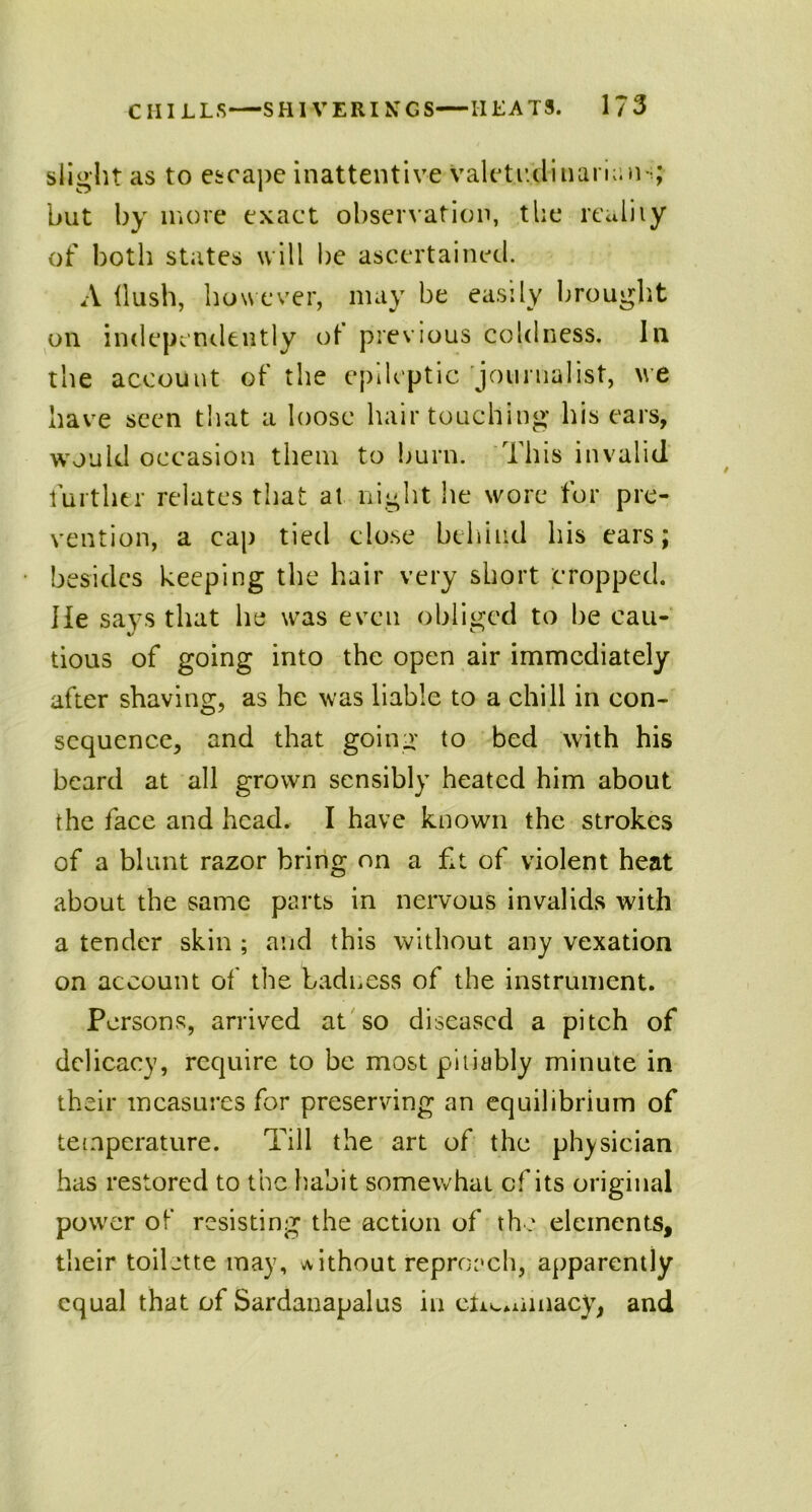 slight as to escape inattentive valetudinarians; but by more exact observation, the reality of both states will be ascertained. A Hush, however, may be easily brought on independently of previous coldness, la the account of the epileptic journalist, we have seen that a loose hair touching his ears, would occasion them to burn. This invalid further relates that at night he wore for pre- vention, a cap tied close behind his ears; besides keeping the hair very short cropped. He says that he was even obliged to be cau- tious of going into the open air immediately after shaving, as he was liable to a chill in con- sequence, and that going to bed with his beard at all grown sensibly heated him about the face and head. I have known the strokes of a blunt razor bring on a £t of violent heat about the same parts in nervous invalids with a tender skin ; and this without any vexation on account of the badness of the instrument. Persons, arrived at so diseased a pitch of delicacy, require to be most pitiably minute in their measures for preserving an equilibrium of temperature. Till the art of the physician has restored to the habit somewhat of its original power of resisting the action of the elements, their toilette may, without reproach, apparently equal that of Sardanapalus in ehcminacy, and