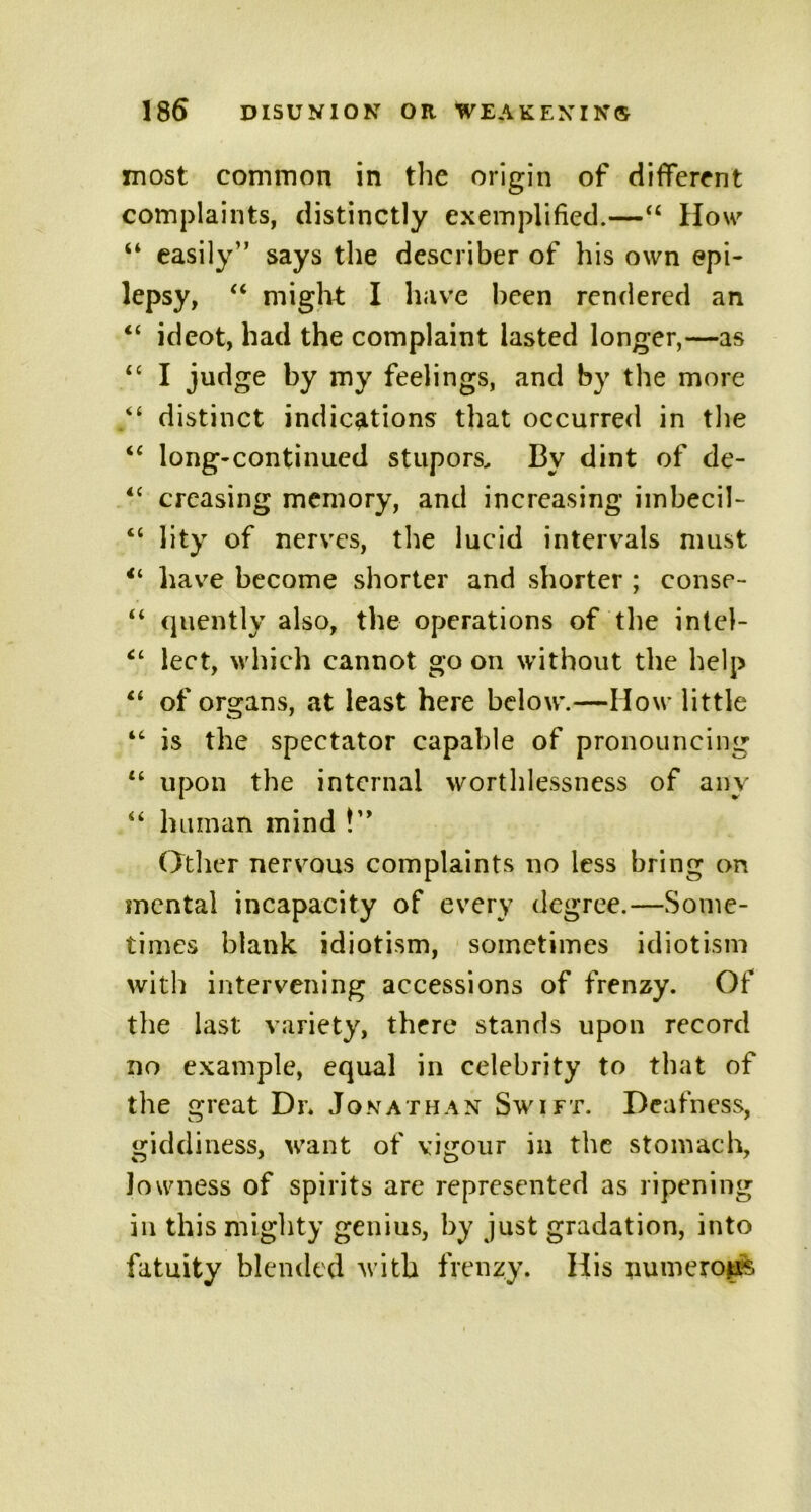 most common in the origin of different complaints, distinctly exemplified.—“ How “ easily” says the describer of his own epi- lepsy, “ might I have been rendered an “ ideot, had the complaint lasted longer,—as “ I judge by my feelings, and by the more distinct indications that occurred in the “ long-continued stupors. By dint of de- 4t creasing memory, and increasing imbecil- “ lity of nerves, the lucid intervals must have become shorter and shorter ; eonse- “ quently also, the operations of the intel- ct lect, which cannot go on without the help “ of organs, at least here below.—How little “ is the spectator capable of pronouncing “ upon the internal worthlessness of any “ human mind !” Other nervous complaints no less bring on mental incapacity of every degree.—Some- times blank idiotism, sometimes idiotism with intervening accessions of frenzy. Of the last variety, there stands upon record no example, equal in celebrity to that of the great Dr* Jonathan Swift. Deafness, giddiness, want of vigour in the stomach, lowness of spirits are represented as ripening in this mighty genius, by just gradation, into fatuity blended with frenzy. His numerous