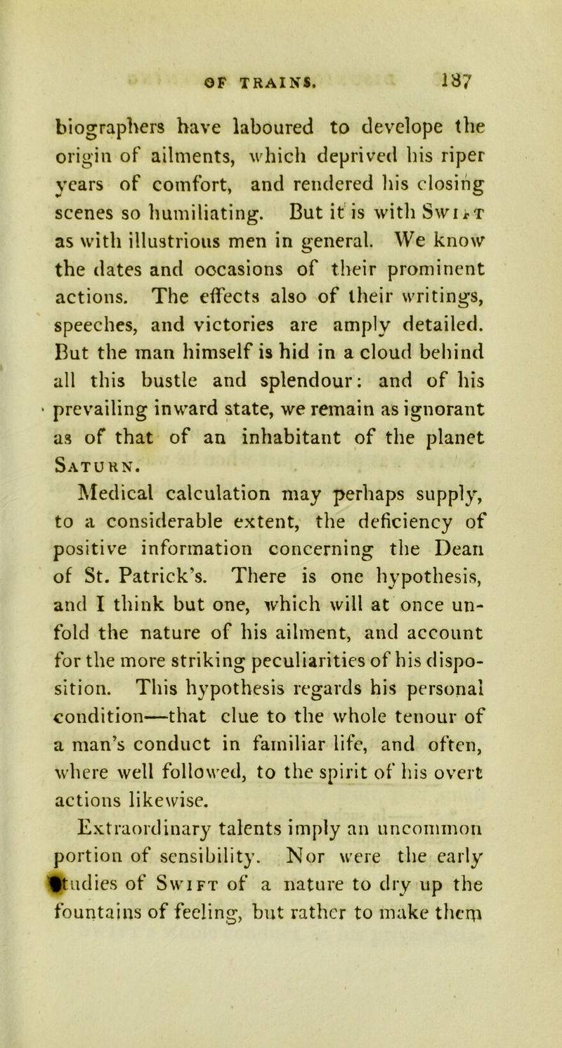 biographers have laboured to develope the origin of ailments, which deprived his riper years of comfort, and rendered his closing scenes so humiliating. But it is with SwirT as with illustrious men in general. We know the dates and occasions of their prominent actions. The effects also of their writings, speeches, and victories are amply detailed. But the man himself is hid in a cloud behind all this bustle and splendour: and of his * prevailing inward state, we remain as ignorant as of that of an inhabitant of the planet Saturn. Medical calculation may perhaps supply, to a considerable extent, the deficiency of positive information concerning the Dean of St. Patrick’s. There is one hypothesis, and I think but one, which will at once un- fold the nature of his ailment, and account for the more striking peculiarities of his dispo- sition. This hypothesis regards his personal condition—that clue to the whole tenour of a man’s conduct in familiar life, and often, where well followed, to the spirit of his overt actions likewise. Extraordinary talents imply an uncommon portion of sensibility. Nor were the early Studies of Swift of a nature to dry up the fountains of feeling, but rather to make them