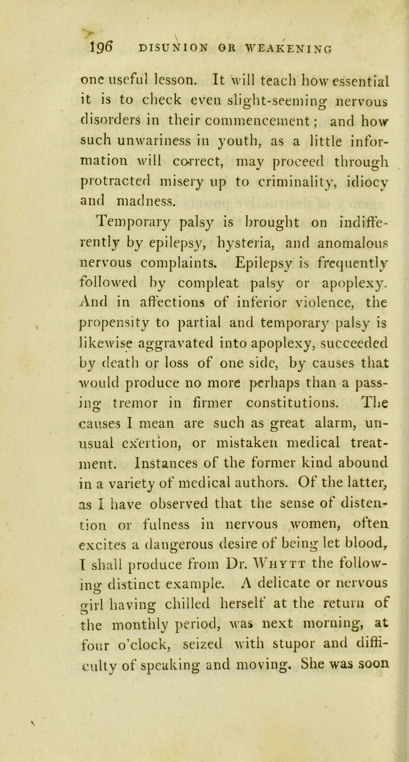 one useful lesson. It will teach how essential it is to check even slight-seeming nervous disorders in their commencement; and how such unwariness in youth, as a little infor- mation will correct, may proceed through protracted misery up to criminality, idiocy and madness. Temporary palsy is brought on indiffe- rently by epilepsy, hysteria, and anomalous nervous complaints. Epilepsy is frequently followed by compleat palsy or apoplexy. And in affections of inferior violence, the propensity to partial and temporary palsy is likewise aggravated into apoplexy, succeeded by death or loss of one side, by causes that would produce no more perhaps than a pass- ing tremor in firmer constitutions. The causes I mean are such as great alarm, un- usual exertion, or mistaken medical treat- ment. Instances of the former kind abound in a variety of medical authors. Of the latter, as I have observed that the sense of disten- tion or fulness in nervous women, often excites a dangerous desire of being let blood, I shall produce from Dr. Whytt the follow- ing distinct example. A delicate or nervous girl having chilled herself at the return of the monthly period, was next morning, at four o’clock, seized with stupor and diffi- culty of speaking and moving. She was soon