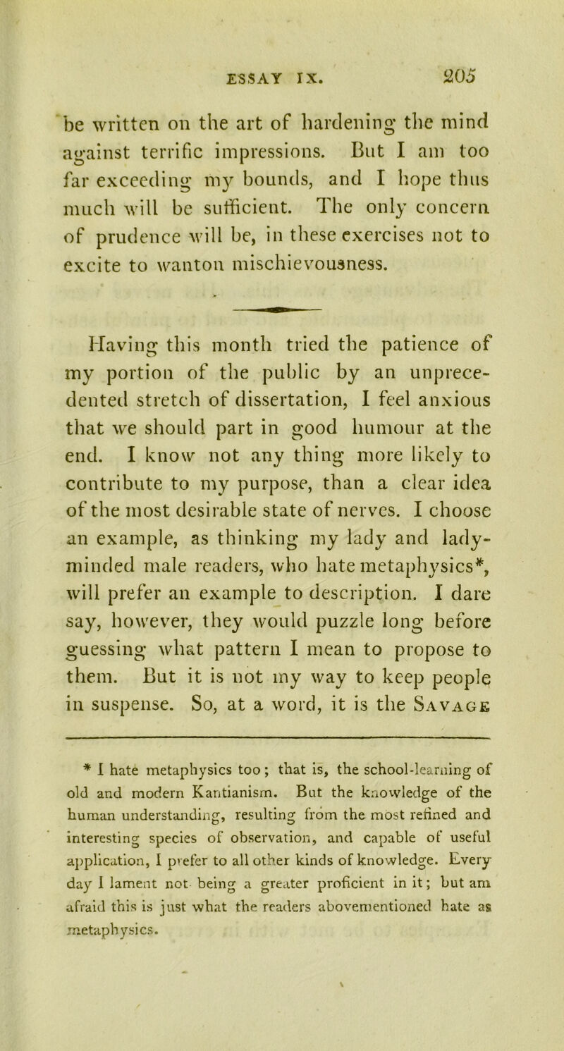 be written on the art of hardening the mind against terrific impressions. But I am too far exceeding my bounds, and I hope thus much will be sufficient. The only concern, of prudence will be, in these exercises not to excite to wanton mischievousness. Having this month tried the patience of my portion of the public by an unprece- dented stretch of dissertation, I feel anxious that we should part in good humour at the end. I know not any thing more likely to contribute to my purpose, than a clear idea of the most desirable state of nerves. I choose an example, as thinking my lady and lady- minded male readers, who hate metaphysics*, will prefer an example to description. I dare say, however, they would puzzle long before guessing what pattern I mean to propose to them. But it is not my way to keep people in suspense. So, at a word, it is the Savage * I hate metaphysics too; that is, the school-learning of old and modern Kantianism. But the knowledge of the human understanding, resulting from the most retined and interesting species of observation, and capable of useful application, I pvefer to all other kinds of knowledge. Every day I lament not being a greater proficient in it; but am afraid this is just what the readers abovementioned bate as metaphysics.