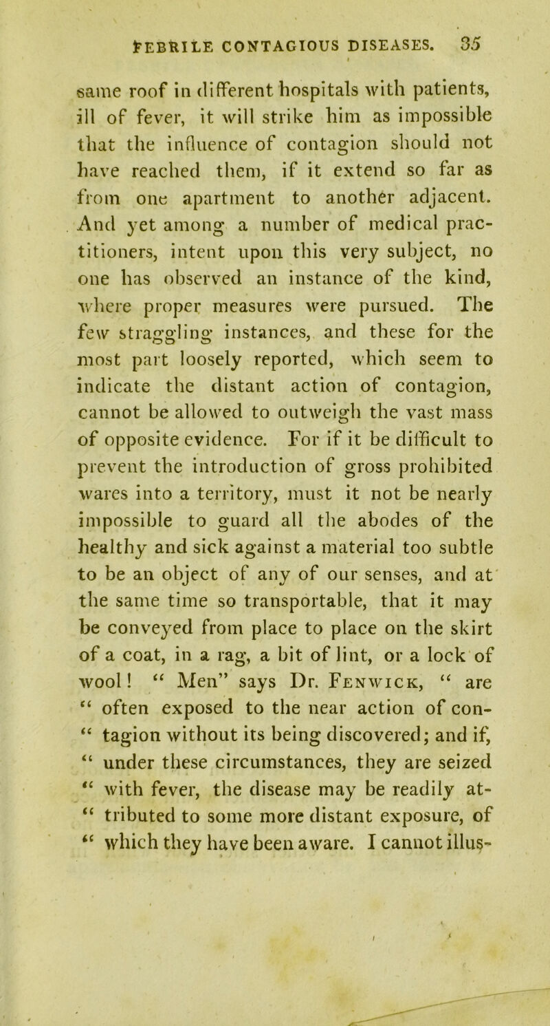 i same roof in different hospitals with patients, ill of fever, it will strike him as impossible that the influence of contagion should not have reached them, if it extend so far as from one apartment to another adjacent. And yet among a number of medical prac- titioners, intent upon this very subject, no one has observed an instance of the kind, where proper measures were pursued. The few straa’o'lino; instances, and these for the most part loosely reported, which seem to indicate the distant action of contagion, cannot be allowed to outweigh the vast mass of opposite evidence. For if it be difficult to prevent the introduction of gross prohibited wares into a territory, must it not be nearly impossible to guard all the abodes of the healthy and sick against a material too subtle to be an object of any of our senses, and at the same time so transportable, that it may be conveyed from place to place on the skirt of a coat, in a rag, a bit of lint, or a lock of wool! “ Men” says I)r. Fenwick, “ are “ often exposed to the near action of con- “ tagion without its being discovered; and if, “ under these circumstances, they are seized “ with fever, the disease may be readily at- “ tributed to some more distant exposure, of “ which they have been aware. I cannot illus- ,(