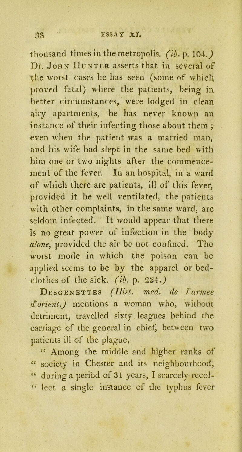 thousand times in the metropolis, (ib. p. 104.J Dr. Jo hn Hunter asserts that in several of the worst cases he has seen (some of which proved fatal) where the patients, being in better circumstances, were lodged in clean airy apartments, he has never known an instance of their infecting those about them ; even when the patient wras a married man, and his wife had slept in the same bed with him one or two nights after the commence- ment of the fever. In an hospital, in a ward of which there are patients, ill of this fever, provided it be wrell ventilated, the patients with other complaints, in the same ward, are seldom infected. It would appear that there is no great power of infection in the body alone, provided the air be not confined. The worst mode in which the poison can be applied seems to be by the apparel or bed- clothes of the sick. (ib. p. 234.) Desgenettes (Hist. med. de I'armee dorient.) mentions a woman who, without detriment, travelled sixty leagues behind the carriage of the general in chief, between two patients ill of the plague, “ Among the middle and higher ranks of tf society in Chester and its neighbourhood, t( during a period of 31 years, I scarcely recol- *c lect a single instance of the typhus fever