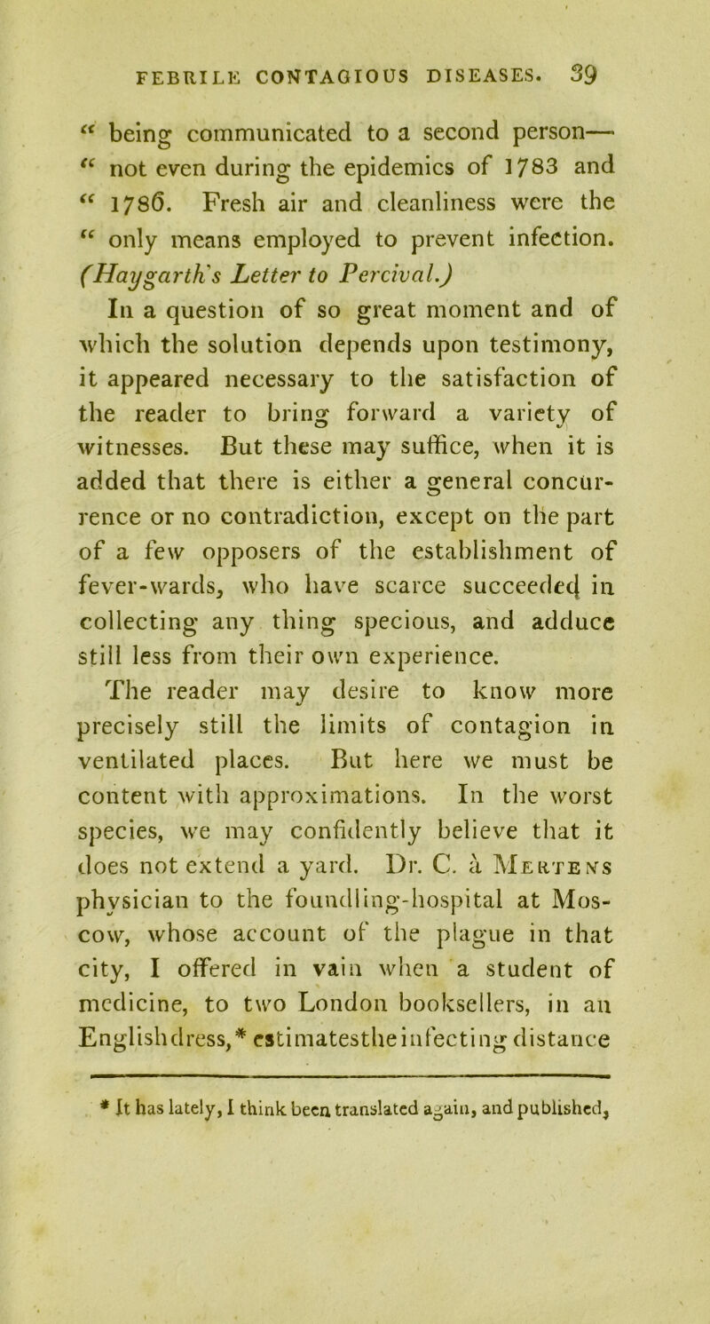 “ being communicated to a second person— ec not even during the epidemics of 1783 and “ 1786. Fresh air and cleanliness were the “ only means employed to prevent infection. (Hay garth's Letter to Perciva i.) In a question of so great moment and of which the solution depends upon testimony, it appeared necessary to the satisfaction of the reader to bring forward a variety of witnesses. But these may suffice, when it is added that there is either a general concur- rence or no contradiction, except on the part of a few opposers of the establishment of fever-wards, who have scarce succeedecj in. collecting any thing specious, and adduce still less from their own experience. The reader may desire to know more precisely still the limits of contagion in ventilated places. But here we must be content with approximations. In the worst species, we may confidently believe that it does not extend a yard. Dr. C. a Mertens physician to the foundling-hospital at Mos- cow, whose account of the plague in that city, I offered in vain when a student of medicine, to two London booksellers, in an Englishdress,*estimatestheinfectingdistance * It has lately, I think been translated a-ain, and published,