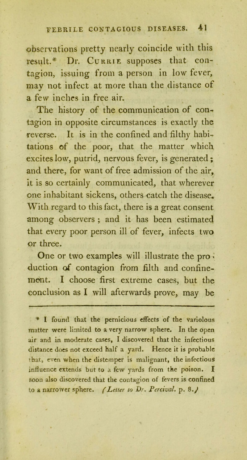 observations pretty nearly coincide with this result.* Dr. Currie supposes that con- tagion, issuing from a person in low fever, may not infect at more than the distance of a few inches in free air. • . - » » / The history of the communication of con^ tagion in opposite circumstances is exactly the reverse. It is in the confined and filthy habU tations of the poor, that the matter which excites low, putrid, nervous fever, is generated; and there, for want of free admission of the air, it is so certainly communicated, that wherever one inhabitant sickens, others catch the disease. With regard to this fact, there is a great consent among observers ; and it has been estimated that every poor person ill of fever, infects two or three. One or two examples will illustrate the pro - duction of contagion from filth and confine- ment. I choose first extreme cases, but the conclusion as I will afterwards prove, may be * I found that the pernicious effects of the variolous matter were limited to a very narrow sphere. In the open air and in moderate cases, I discovered that the infectious distance does not exceed half a yard. Hence it is probable ihat, even when the distemper is malignant, the infectious influence extends but to a few yards from the poison. I soon also discovered that the contagion of fevers is confined to a narrower sphere. (Letter to Dr. Percival. p. 8.J