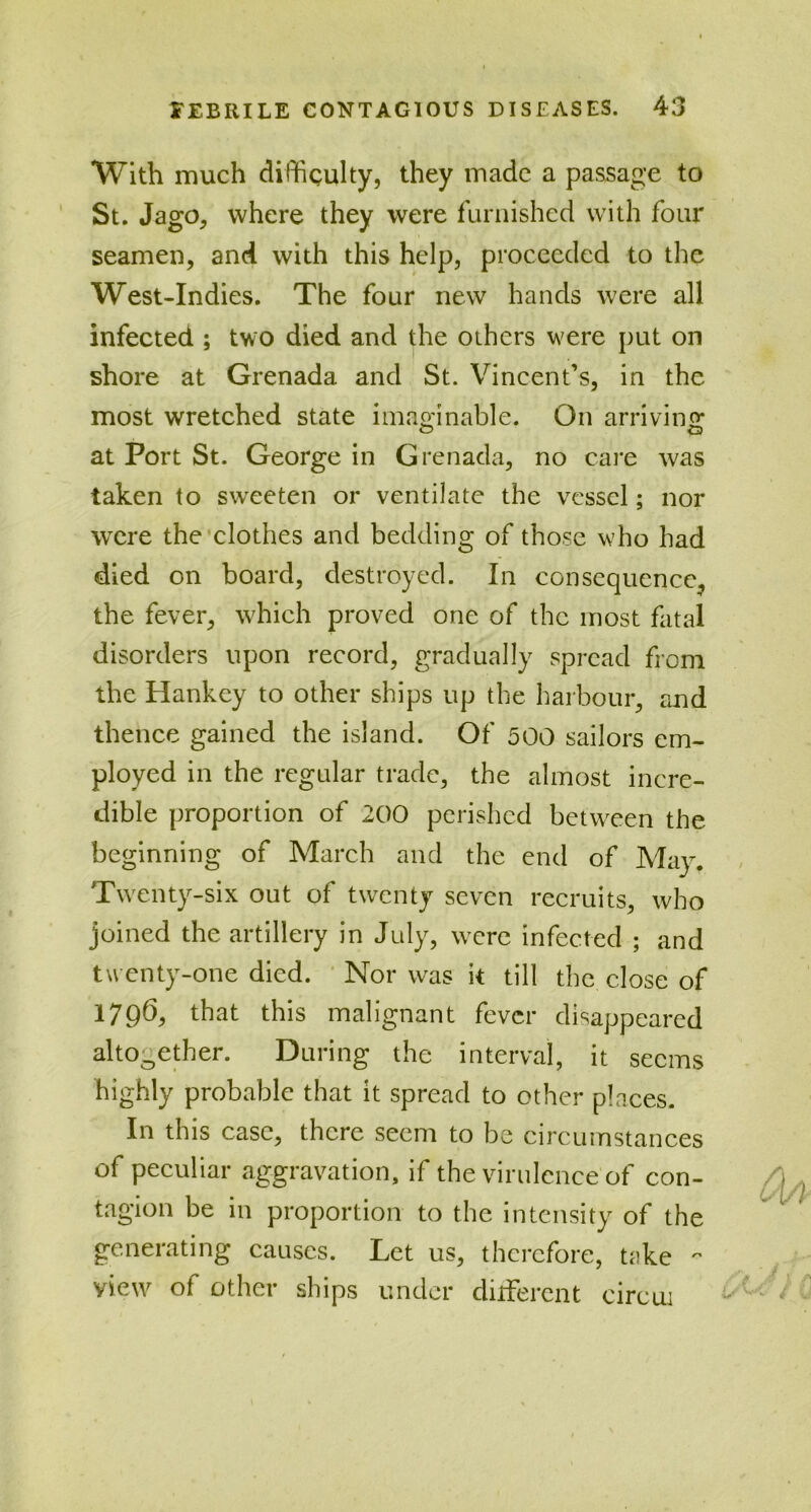 With much difficulty, they made a passage to St. Jago, where they were furnished with four seamen, and with this help, proceeded to the West-Indies. The four new hands were all infected ; two died and the others were put on shore at Grenada and St. Vincent’s, in the most wretched state imaginable. On arriving at Port St. George in Grenada, no care was taken to sweeten or ventilate the vessel; nor were the clothes and bedding of those who had died on board, destroyed. In consequence, the fever, which proved one of the most fatal disorders upon record, gradually spread from the Hankey to other ships up the harbour, and thence gained the island. Of 500 sailors em- ployed in the regular trade, the almost incre- dible proportion of 200 perished between the beginning of March and the end of May. Twenty-six out of twenty seven recruits, who joined the artillery in July, were infected ; and twenty-one died. Nor was it till the close of 1796, that this malignant fever disappeared altooether. During the interval, it seems highly probable that it spread to other places. In this case, there seem to be circumstances of peculiar aggravation, if the virulence of con- tagion be in proportion to the intensity of the generating causes. Let us, therefore, take 0 view of other ships under different circui