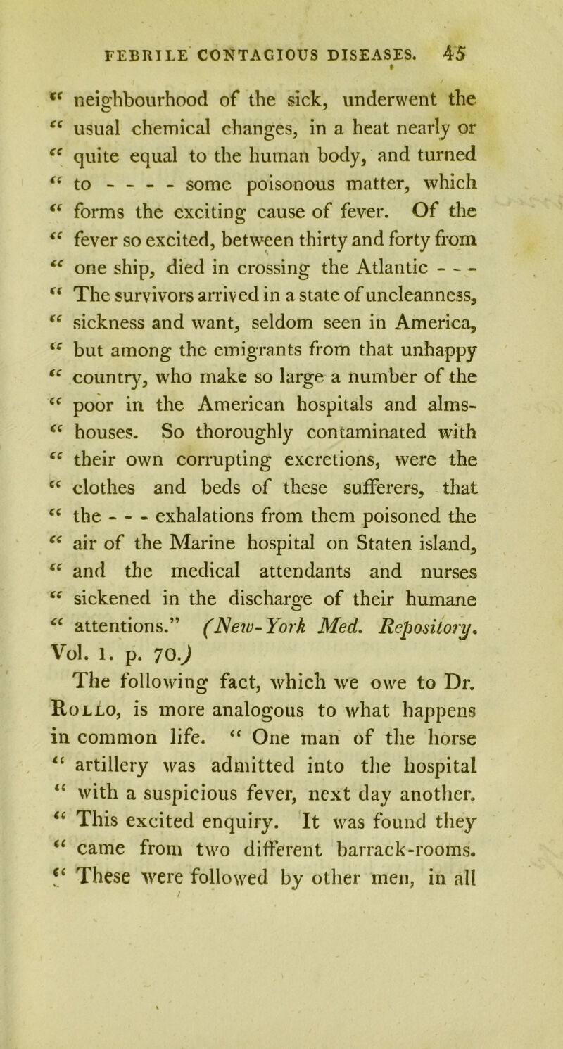 t cc neighbourhood of the sick, underwent the ce usual chemical changes, in a heat nearly or <c quite equal to the human body, and turned “ to - - - - some poisonous matter, which “ forms the exciting cause of fever. Of the “ fever so excited, between thirty and forty from “ one ship, died in crossing the Atlantic “ The survivors arrived in a state of uncleanness, “ sickness and want, seldom seen in America, <c but among the emigrants from that unhappy “ country, who make so large a number of the cc poor in the American hospitals and alms- (C houses. So thoroughly contaminated with C( their own corrupting excretions, were the Cf clothes and beds of these sufferers, that “ the exhalations from them poisoned the “ air of the Marine hospital on Staten island, “ and the medical attendants and nurses cc sickened in the discharge of their humane attentions.” (New- York Med. Repository. Vol. 1. p. 70.J The following fact, which we owe to Dr. Rollo, is more analogous to what happens in common life. “ One man of the horse 11 artillery was admitted into the hospital “ with a suspicious fever, next day another. <( This excited enquiry. It was found they “ came from two different barrack-rooms. V These were followed by other men, in all