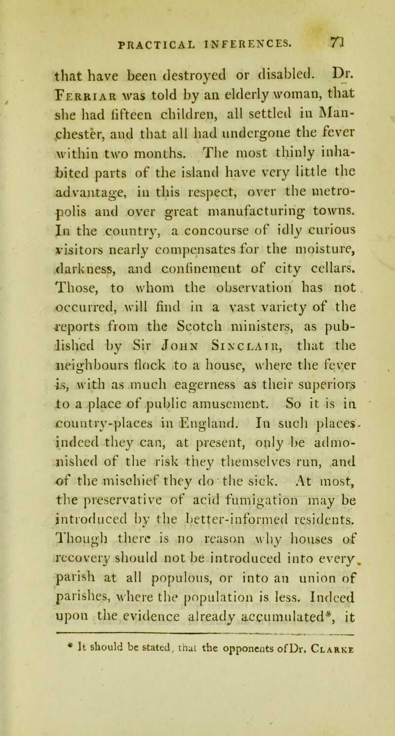 that have been destroyed or disabled. Dr. Ferriar was told by an elderly woman, that she had fifteen children, all settled in Man- chester, and that all had undergone the fever within two months. The most thinly inha- bited parts of the island have very little the advantage, in this respect, over the metro- polis and over great manufacturing towns. In the country, a concourse of idly curious visitors nearly compensates for the moisture, darkness, and confinement of city cellars. Those, to whom the observation has not occurred, will find in a vast variety of the reports from the Scotch ministers, as pub- lished by Sir John Sinclair, that the neighbours flock to a house, where the fever is, with as much eagerness as their superiors to a place of public amusement. So it is in country-places in England. In such places- indeed they can, at present, only be admo- nished of the risk they themselves run, and of the mischief they do the sick. At most, the preservative of acid fumigation may be introduced by the better-informed residents. Though there is no reason why houses of recovery should not be introduced into every% parish at all populous, or into an union of parishes, where the population is less. Indeed upon the evidence already accumulated*, it * It should be stated, that the opponents ofDr. Clarke