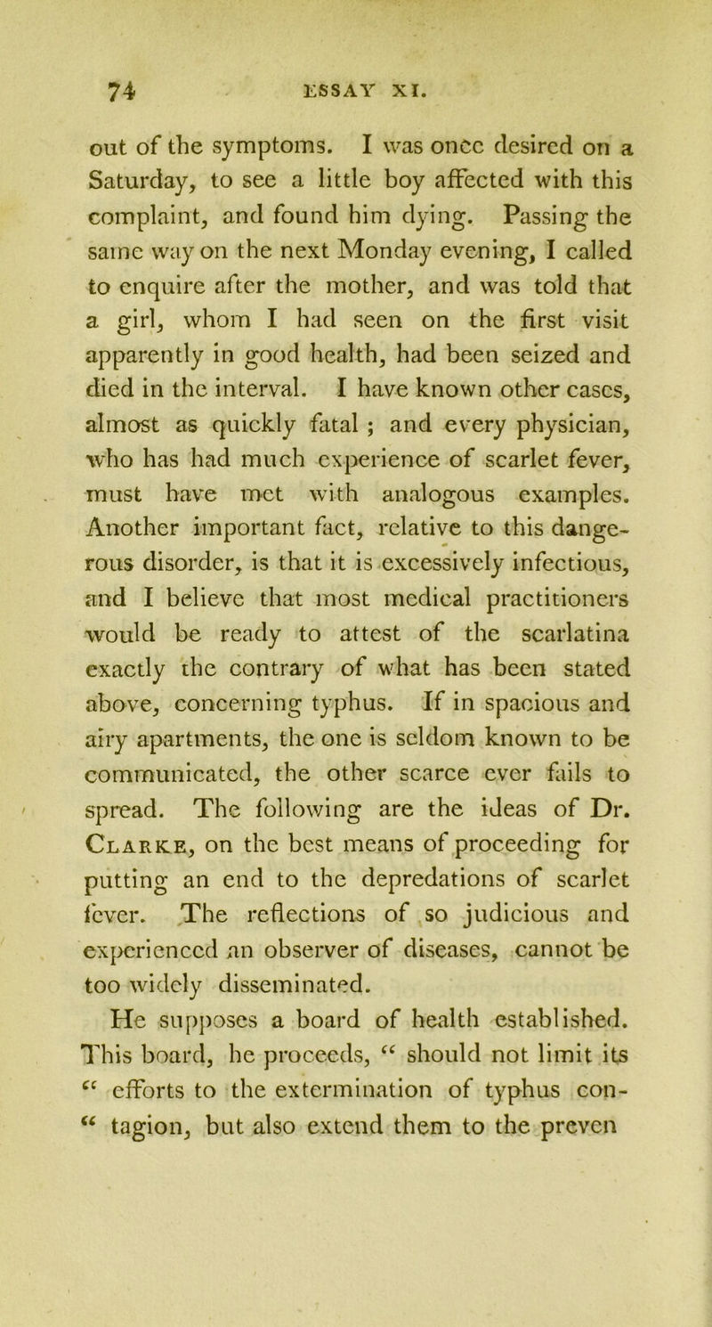 out of the symptoms. I was once desired on a Saturday, to see a little boy affected with this complaint, and found him dying. Passing the same way on the next Monday evening, I called to enquire after the mother, and was told that a girl, whom I had seen on the first visit apparently in good health, had been seized and died in the interval. I have known other cases, almost as quickly fatal ; and every physician, who has had much experience of scarlet fever, must have met with analogous examples. Another important fact, relative to this dange- rous disorder, is that it is excessively infectious, and I believe that most medical practitioners would be ready to attest of the scarlatina exactly the contrary of what has been stated above, concerning typhus. If in spacious and airy apartments, the one is seldom known to be communicated, the other scarce ever fails to spread. The following are the ideas of Dr. Clarke, on the best means of proceeding for putting an end to the depredations of scarlet fever. The reflections of so judicious and experienced an observer of diseases, cannot be too widely disseminated. He supposes a board of health established. This board, he proceeds, “ should not limit its cc efforts to the extermination of typhus con- u tagion, but also extend them to the proven